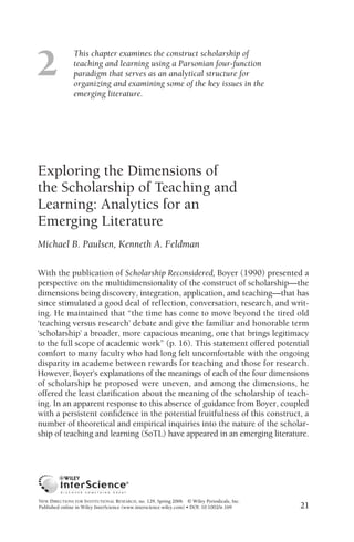 2
               This chapter examines the construct scholarship of
               teaching and learning using a Parsonian four-function
               paradigm that serves as an analytical structure for
               organizing and examining some of the key issues in the
               emerging literature.




Exploring the Dimensions of
the Scholarship of Teaching and
Learning: Analytics for an
Emerging Literature
Michael B. Paulsen, Kenneth A. Feldman

With the publication of Scholarship Reconsidered, Boyer (1990) presented a
perspective on the multidimensionality of the construct of scholarship—the
dimensions being discovery, integration, application, and teaching—that has
since stimulated a good deal of reﬂection, conversation, research, and writ-
ing. He maintained that “the time has come to move beyond the tired old
‘teaching versus research’ debate and give the familiar and honorable term
‘scholarship’ a broader, more capacious meaning, one that brings legitimacy
to the full scope of academic work” (p. 16). This statement offered potential
comfort to many faculty who had long felt uncomfortable with the ongoing
disparity in academe between rewards for teaching and those for research.
However, Boyer’s explanations of the meanings of each of the four dimensions
of scholarship he proposed were uneven, and among the dimensions, he
offered the least clariﬁcation about the meaning of the scholarship of teach-
ing. In an apparent response to this absence of guidance from Boyer, coupled
with a persistent conﬁdence in the potential fruitfulness of this construct, a
number of theoretical and empirical inquiries into the nature of the scholar-
ship of teaching and learning (SoTL) have appeared in an emerging literature.




NEW DIRECTIONS FOR INSTITUTIONAL RESEARCH, no. 129, Spring 2006 © Wiley Periodicals, Inc.
Published online in Wiley InterScience (www.interscience.wiley.com) • DOI: 10.1002/ir.169   21
 