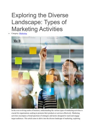 Exploring the Diverse
Landscape: Types of
Marketing Activities
 Category: Marketing
In the ever-evolving realm of business, understanding the various types of marketing activities is
crucial for organizations seeking to promote their products or services effectively. Marketing
activities encompass a broad spectrum of strategies and tactics designed to reach and engage
target audiences. This article aims to delve into the diverse landscape of marketing, exploring
 