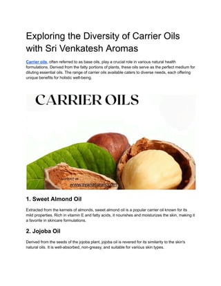 Exploring the Diversity of Carrier Oils
with Sri Venkatesh Aromas
Carrier oils, often referred to as base oils, play a crucial role in various natural health
formulations. Derived from the fatty portions of plants, these oils serve as the perfect medium for
diluting essential oils. The range of carrier oils available caters to diverse needs, each offering
unique benefits for holistic well-being.
1. Sweet Almond Oil
Extracted from the kernels of almonds, sweet almond oil is a popular carrier oil known for its
mild properties. Rich in vitamin E and fatty acids, it nourishes and moisturizes the skin, making it
a favorite in skincare formulations.
2. Jojoba Oil
Derived from the seeds of the jojoba plant, jojoba oil is revered for its similarity to the skin's
natural oils. It is well-absorbed, non-greasy, and suitable for various skin types.
 