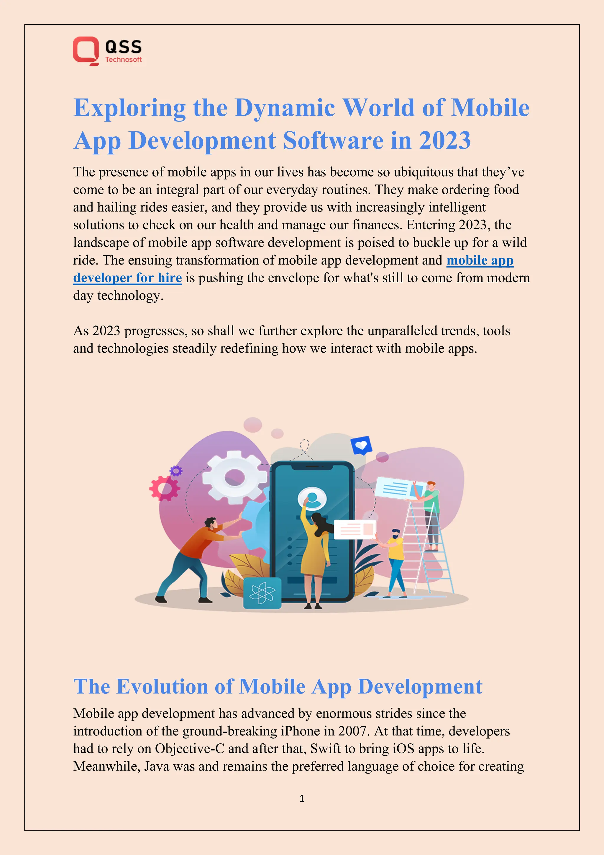 1
Exploring the Dynamic World of Mobile
App Development Software in 2023
The presence of mobile apps in our lives has become so ubiquitous that they’ve
come to be an integral part of our everyday routines. They make ordering food
and hailing rides easier, and they provide us with increasingly intelligent
solutions to check on our health and manage our finances. Entering 2023, the
landscape of mobile app software development is poised to buckle up for a wild
ride. The ensuing transformation of mobile app development and mobile app
developer for hire is pushing the envelope for what's still to come from modern
day technology.
As 2023 progresses, so shall we further explore the unparalleled trends, tools
and technologies steadily redefining how we interact with mobile apps.
The Evolution of Mobile App Development
Mobile app development has advanced by enormous strides since the
introduction of the ground-breaking iPhone in 2007. At that time, developers
had to rely on Objective-C and after that, Swift to bring iOS apps to life.
Meanwhile, Java was and remains the preferred language of choice for creating
 
