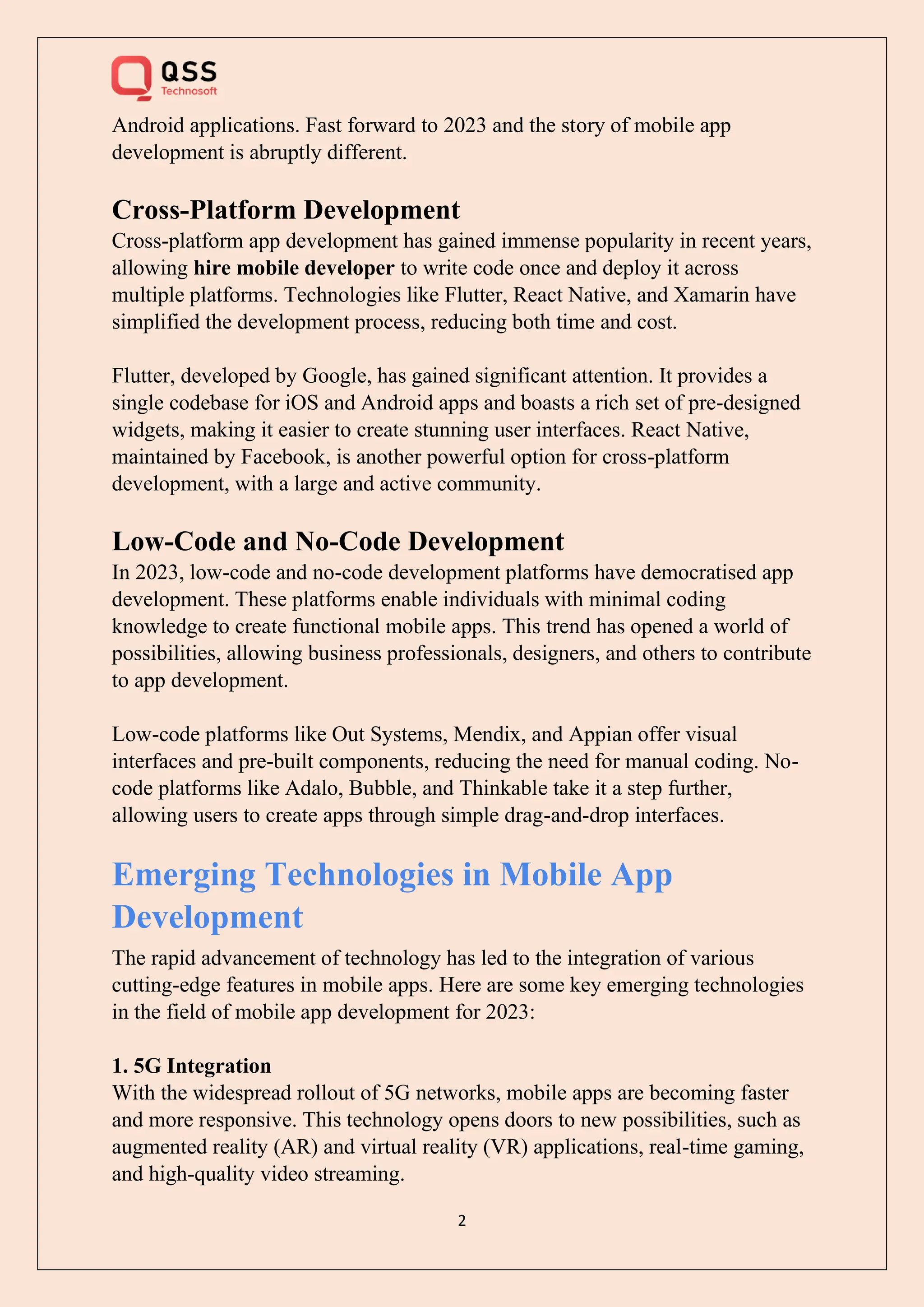 2
Android applications. Fast forward to 2023 and the story of mobile app
development is abruptly different.
Cross-Platform Development
Cross-platform app development has gained immense popularity in recent years,
allowing hire mobile developer to write code once and deploy it across
multiple platforms. Technologies like Flutter, React Native, and Xamarin have
simplified the development process, reducing both time and cost.
Flutter, developed by Google, has gained significant attention. It provides a
single codebase for iOS and Android apps and boasts a rich set of pre-designed
widgets, making it easier to create stunning user interfaces. React Native,
maintained by Facebook, is another powerful option for cross-platform
development, with a large and active community.
Low-Code and No-Code Development
In 2023, low-code and no-code development platforms have democratised app
development. These platforms enable individuals with minimal coding
knowledge to create functional mobile apps. This trend has opened a world of
possibilities, allowing business professionals, designers, and others to contribute
to app development.
Low-code platforms like Out Systems, Mendix, and Appian offer visual
interfaces and pre-built components, reducing the need for manual coding. No-
code platforms like Adalo, Bubble, and Thinkable take it a step further,
allowing users to create apps through simple drag-and-drop interfaces.
Emerging Technologies in Mobile App
Development
The rapid advancement of technology has led to the integration of various
cutting-edge features in mobile apps. Here are some key emerging technologies
in the field of mobile app development for 2023:
1. 5G Integration
With the widespread rollout of 5G networks, mobile apps are becoming faster
and more responsive. This technology opens doors to new possibilities, such as
augmented reality (AR) and virtual reality (VR) applications, real-time gaming,
and high-quality video streaming.
 