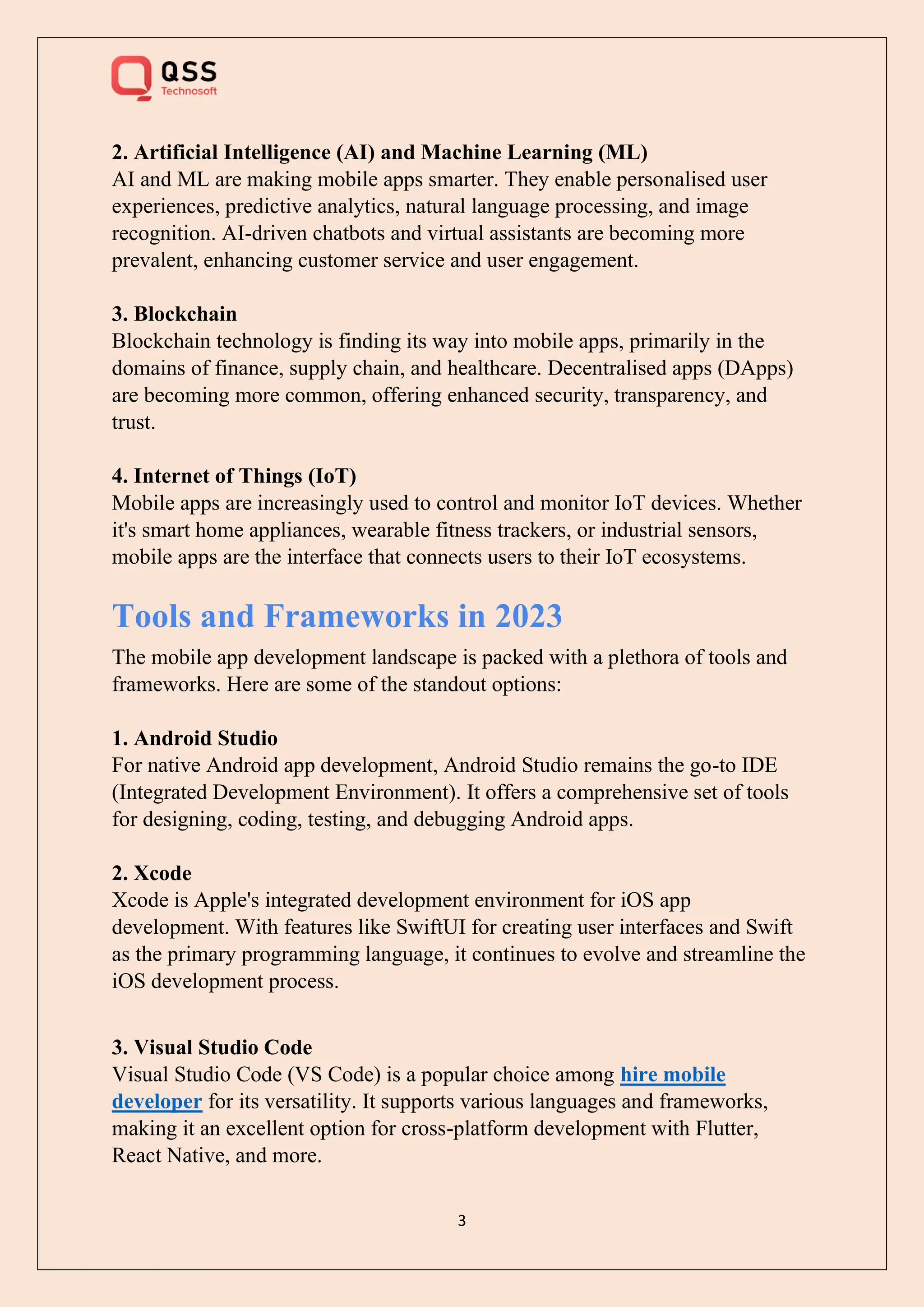 3
2. Artificial Intelligence (AI) and Machine Learning (ML)
AI and ML are making mobile apps smarter. They enable personalised user
experiences, predictive analytics, natural language processing, and image
recognition. AI-driven chatbots and virtual assistants are becoming more
prevalent, enhancing customer service and user engagement.
3. Blockchain
Blockchain technology is finding its way into mobile apps, primarily in the
domains of finance, supply chain, and healthcare. Decentralised apps (DApps)
are becoming more common, offering enhanced security, transparency, and
trust.
4. Internet of Things (IoT)
Mobile apps are increasingly used to control and monitor IoT devices. Whether
it's smart home appliances, wearable fitness trackers, or industrial sensors,
mobile apps are the interface that connects users to their IoT ecosystems.
Tools and Frameworks in 2023
The mobile app development landscape is packed with a plethora of tools and
frameworks. Here are some of the standout options:
1. Android Studio
For native Android app development, Android Studio remains the go-to IDE
(Integrated Development Environment). It offers a comprehensive set of tools
for designing, coding, testing, and debugging Android apps.
2. Xcode
Xcode is Apple's integrated development environment for iOS app
development. With features like SwiftUI for creating user interfaces and Swift
as the primary programming language, it continues to evolve and streamline the
iOS development process.
3. Visual Studio Code
Visual Studio Code (VS Code) is a popular choice among hire mobile
developer for its versatility. It supports various languages and frameworks,
making it an excellent option for cross-platform development with Flutter,
React Native, and more.
 
