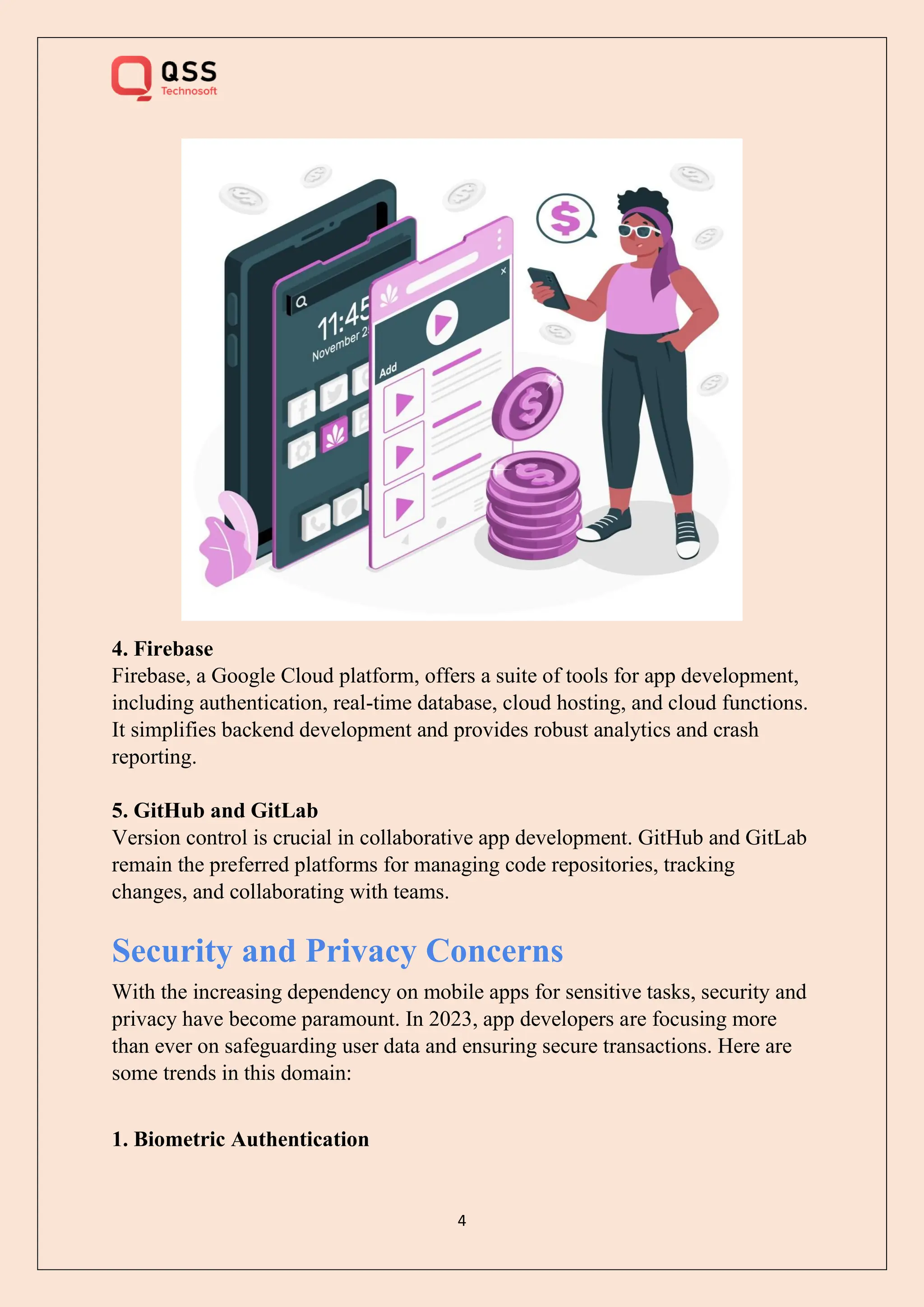 4
4. Firebase
Firebase, a Google Cloud platform, offers a suite of tools for app development,
including authentication, real-time database, cloud hosting, and cloud functions.
It simplifies backend development and provides robust analytics and crash
reporting.
5. GitHub and GitLab
Version control is crucial in collaborative app development. GitHub and GitLab
remain the preferred platforms for managing code repositories, tracking
changes, and collaborating with teams.
Security and Privacy Concerns
With the increasing dependency on mobile apps for sensitive tasks, security and
privacy have become paramount. In 2023, app developers are focusing more
than ever on safeguarding user data and ensuring secure transactions. Here are
some trends in this domain:
1. Biometric Authentication
 