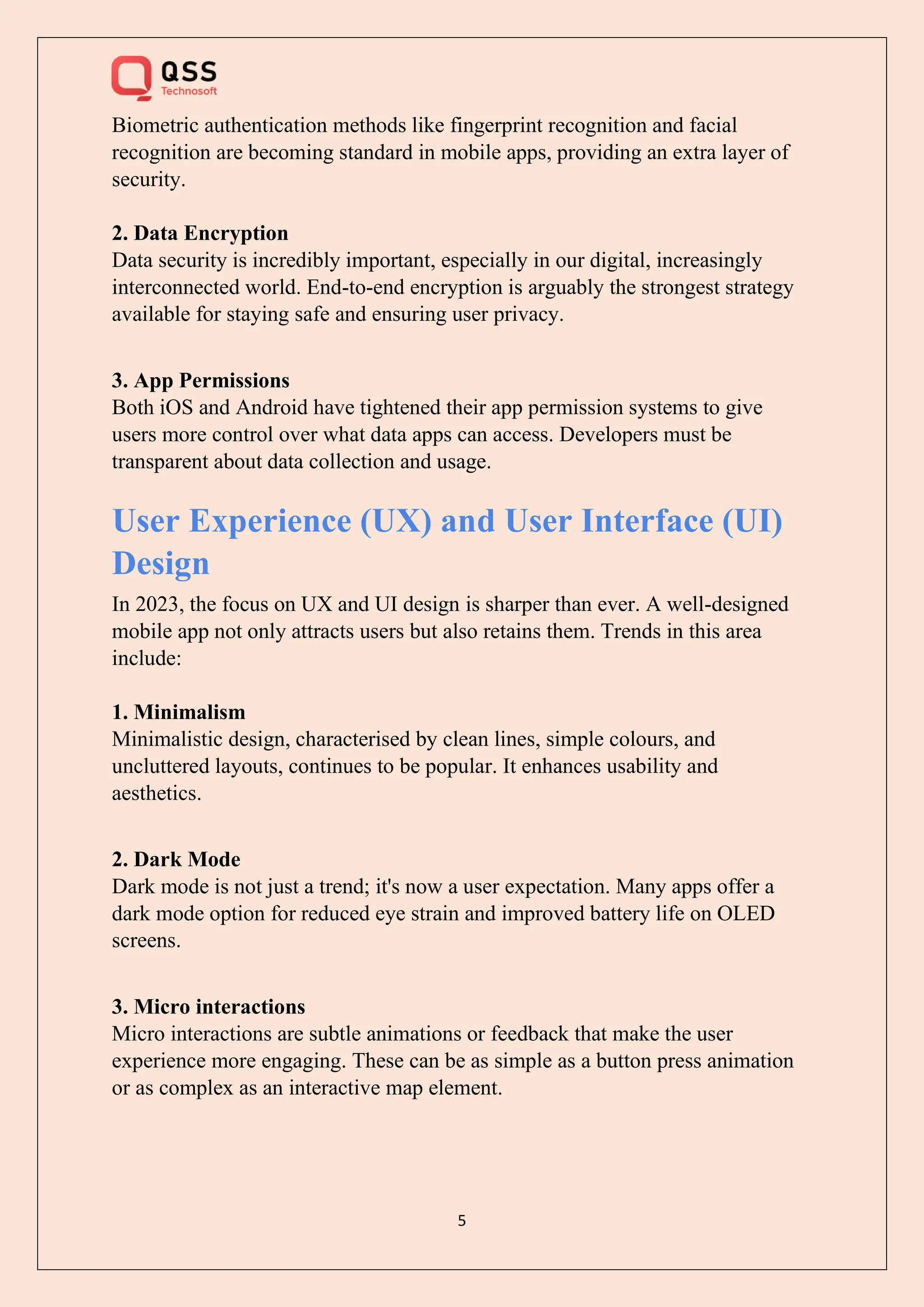 5
Biometric authentication methods like fingerprint recognition and facial
recognition are becoming standard in mobile apps, providing an extra layer of
security.
2. Data Encryption
Data security is incredibly important, especially in our digital, increasingly
interconnected world. End-to-end encryption is arguably the strongest strategy
available for staying safe and ensuring user privacy.
3. App Permissions
Both iOS and Android have tightened their app permission systems to give
users more control over what data apps can access. Developers must be
transparent about data collection and usage.
User Experience (UX) and User Interface (UI)
Design
In 2023, the focus on UX and UI design is sharper than ever. A well-designed
mobile app not only attracts users but also retains them. Trends in this area
include:
1. Minimalism
Minimalistic design, characterised by clean lines, simple colours, and
uncluttered layouts, continues to be popular. It enhances usability and
aesthetics.
2. Dark Mode
Dark mode is not just a trend; it's now a user expectation. Many apps offer a
dark mode option for reduced eye strain and improved battery life on OLED
screens.
3. Micro interactions
Micro interactions are subtle animations or feedback that make the user
experience more engaging. These can be as simple as a button press animation
or as complex as an interactive map element.
 