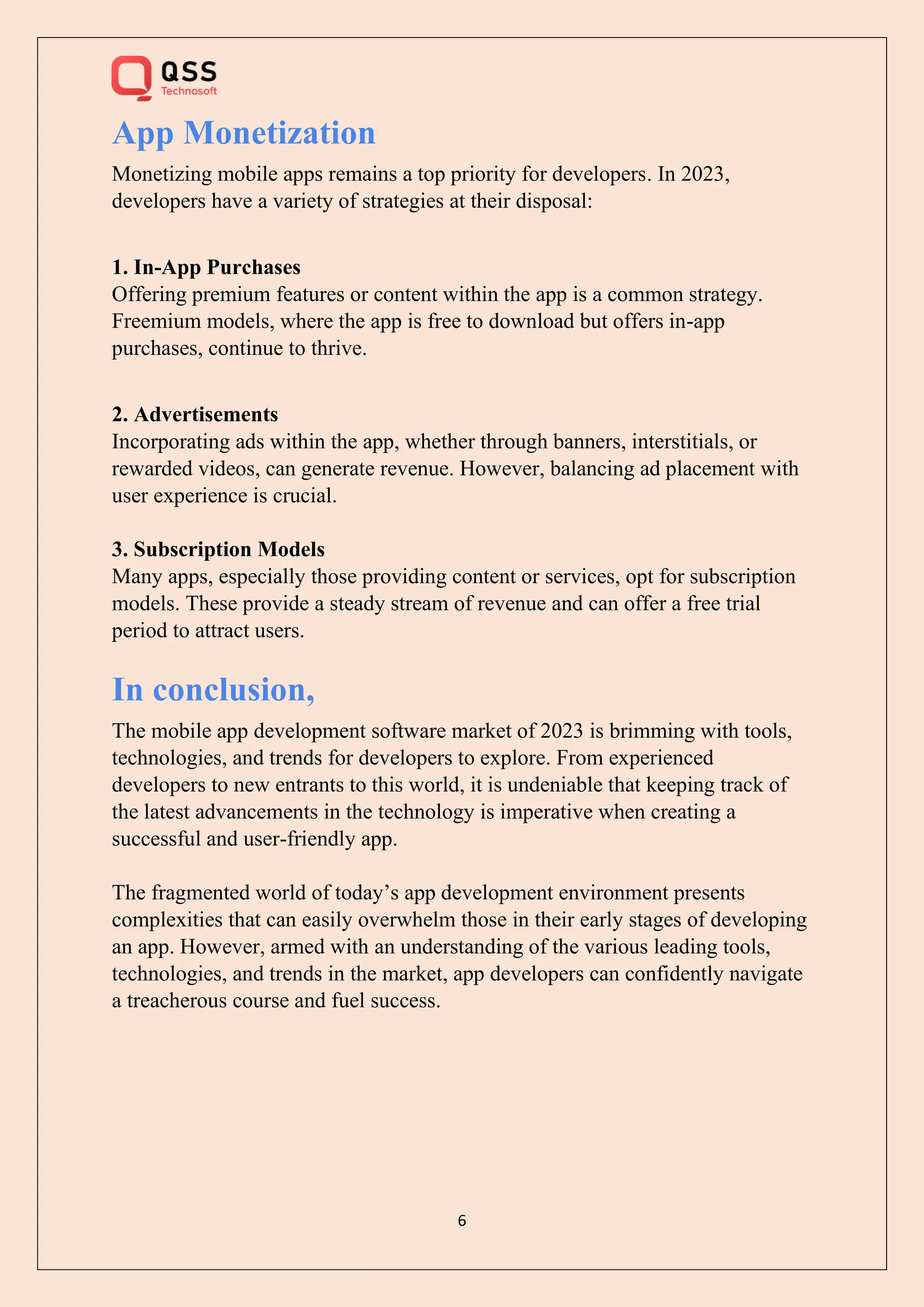 6
App Monetization
Monetizing mobile apps remains a top priority for developers. In 2023,
developers have a variety of strategies at their disposal:
1. In-App Purchases
Offering premium features or content within the app is a common strategy.
Freemium models, where the app is free to download but offers in-app
purchases, continue to thrive.
2. Advertisements
Incorporating ads within the app, whether through banners, interstitials, or
rewarded videos, can generate revenue. However, balancing ad placement with
user experience is crucial.
3. Subscription Models
Many apps, especially those providing content or services, opt for subscription
models. These provide a steady stream of revenue and can offer a free trial
period to attract users.
In conclusion,
The mobile app development software market of 2023 is brimming with tools,
technologies, and trends for developers to explore. From experienced
developers to new entrants to this world, it is undeniable that keeping track of
the latest advancements in the technology is imperative when creating a
successful and user-friendly app.
The fragmented world of today’s app development environment presents
complexities that can easily overwhelm those in their early stages of developing
an app. However, armed with an understanding of the various leading tools,
technologies, and trends in the market, app developers can confidently navigate
a treacherous course and fuel success.
 