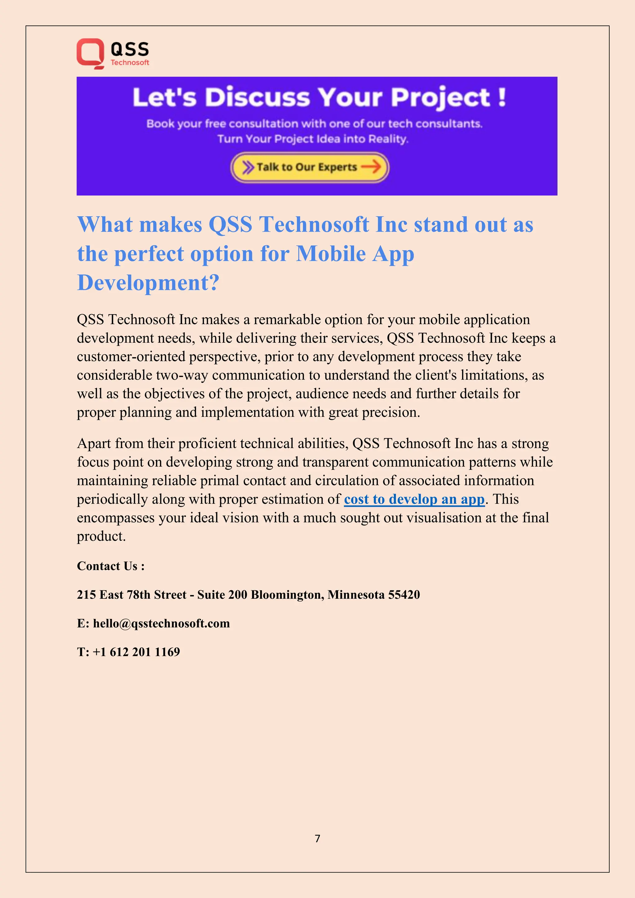 7
What makes QSS Technosoft Inc stand out as
the perfect option for Mobile App
Development?
QSS Technosoft Inc makes a remarkable option for your mobile application
development needs, while delivering their services, QSS Technosoft Inc keeps a
customer-oriented perspective, prior to any development process they take
considerable two-way communication to understand the client's limitations, as
well as the objectives of the project, audience needs and further details for
proper planning and implementation with great precision.
Apart from their proficient technical abilities, QSS Technosoft Inc has a strong
focus point on developing strong and transparent communication patterns while
maintaining reliable primal contact and circulation of associated information
periodically along with proper estimation of cost to develop an app. This
encompasses your ideal vision with a much sought out visualisation at the final
product.
Contact Us :
215 East 78th Street - Suite 200 Bloomington, Minnesota 55420
E: hello@qsstechnosoft.com
T: +1 612 201 1169
 