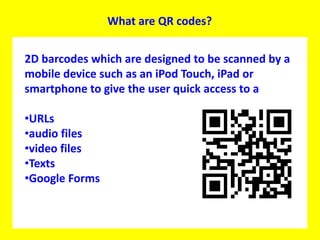 What are QR codes?2D barcodes which are designed to be scanned by a mobile device such as an iPod Touch, iPad or smartphone to give the user quick access to a URLs