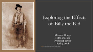 Exploring the Effects
of Billy the Kid
Photo by Ben Wittick (1845–1903) / Public domain
Miranda Griego
HIST 260-501
Professor Taylor
Spring 2018
 