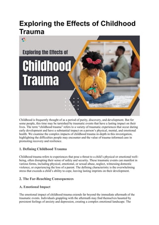 Exploring the Effects of Childhood
Trauma
Childhood is frequently thought of as a period of purity, discovery, and development. But for
some people, this time may be tarnished by traumatic events that have a lasting impact on their
lives. The term “childhood trauma” refers to a variety of traumatic experiences that occur during
early development and have a substantial impact on a person’s physical, mental, and emotional
health. We examine the complex impacts of childhood trauma in-depth in this investigation,
highlighting the difficulties people may encounter and the value of trauma-informed care in
promoting recovery and resilience.
1. Defining Childhood Trauma
Childhood trauma refers to experiences that pose a threat to a child’s physical or emotional well-
being, often disrupting their sense of safety and security. These traumatic events can manifest in
various forms, including physical, emotional, or sexual abuse, neglect, witnessing domestic
violence, or experiencing the loss of a parent. The defining characteristic is the overwhelming
stress that exceeds a child’s ability to cope, leaving lasting imprints on their development.
2. The Far-Reaching Consequences
A. Emotional Impact
The emotional impact of childhood trauma extends far beyond the immediate aftermath of the
traumatic events. Individuals grappling with the aftermath may find themselves haunted by
persistent feelings of anxiety and depression, creating a complex emotional landscape. The
 