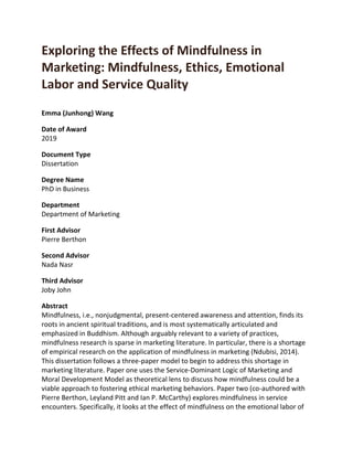 Exploring the Effects of Mindfulness in
Marketing: Mindfulness, Ethics, Emotional
Labor and Service Quality
Emma (Junhong) Wang
Date of Award
2019
Document Type
Dissertation
Degree Name
PhD in Business
Department
Department of Marketing
First Advisor
Pierre Berthon
Second Advisor
Nada Nasr
Third Advisor
Joby John
Abstract
Mindfulness, i.e., nonjudgmental, present-centered awareness and attention, finds its
roots in ancient spiritual traditions, and is most systematically articulated and
emphasized in Buddhism. Although arguably relevant to a variety of practices,
mindfulness research is sparse in marketing literature. In particular, there is a shortage
of empirical research on the application of mindfulness in marketing (Ndubisi, 2014).
This dissertation follows a three-paper model to begin to address this shortage in
marketing literature. Paper one uses the Service-Dominant Logic of Marketing and
Moral Development Model as theoretical lens to discuss how mindfulness could be a
viable approach to fostering ethical marketing behaviors. Paper two (co-authored with
Pierre Berthon, Leyland Pitt and Ian P. McCarthy) explores mindfulness in service
encounters. Specifically, it looks at the effect of mindfulness on the emotional labor of
 