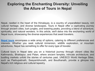 Exploring the Enchanting Diversity: Unveiling
the Allure of Tours in Nepal
Nepal, nestled in the heart of the Himalayas, is a country of unparalleled beauty, rich
cultural heritage, and diverse landscapes. Tours in Nepal offer a captivating journey
through ancient cities, lush jungles, and towering peaks, providing a blend of adventure,
spirituality, and natural wonders. In this article, we'll delve into the enchanting world of
Nepal tours, showcasing the diverse experiences that await travelers.
Nepal tours encompass a wide array of options, catering to different preferences and
interests. Whether you seek cultural immersion, wildlife exploration, or mountain
adventures, Nepal has something to offer for every type of traveler.
Cultural tours in Nepal take you on a historical journey through vibrant cities like
Kathmandu, Bhaktapur, and Patan, where ancient temples, intricate architecture, and
bustling markets unfold the stories of centuries past. UNESCO World Heritage Sites,
such as Pashupatinath, Swayambhunath, and Boudhanath, provide a glimpse into
Nepal's rich religious and cultural tapestry.
 
