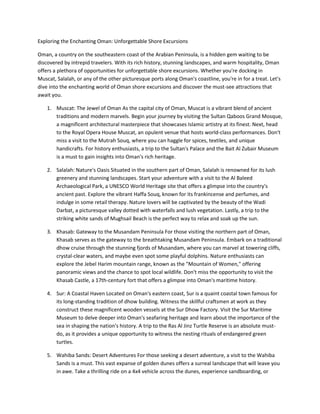 Exploring the Enchanting Oman: Unforgettable Shore Excursions
Oman, a country on the southeastern coast of the Arabian Peninsula, is a hidden gem waiting to be
discovered by intrepid travelers. With its rich history, stunning landscapes, and warm hospitality, Oman
offers a plethora of opportunities for unforgettable shore excursions. Whether you're docking in
Muscat, Salalah, or any of the other picturesque ports along Oman's coastline, you're in for a treat. Let's
dive into the enchanting world of Oman shore excursions and discover the must-see attractions that
await you.
1. Muscat: The Jewel of Oman As the capital city of Oman, Muscat is a vibrant blend of ancient
traditions and modern marvels. Begin your journey by visiting the Sultan Qaboos Grand Mosque,
a magnificent architectural masterpiece that showcases Islamic artistry at its finest. Next, head
to the Royal Opera House Muscat, an opulent venue that hosts world-class performances. Don't
miss a visit to the Mutrah Souq, where you can haggle for spices, textiles, and unique
handicrafts. For history enthusiasts, a trip to the Sultan's Palace and the Bait Al Zubair Museum
is a must to gain insights into Oman's rich heritage.
2. Salalah: Nature's Oasis Situated in the southern part of Oman, Salalah is renowned for its lush
greenery and stunning landscapes. Start your adventure with a visit to the Al Baleed
Archaeological Park, a UNESCO World Heritage site that offers a glimpse into the country's
ancient past. Explore the vibrant Haffa Souq, known for its frankincense and perfumes, and
indulge in some retail therapy. Nature lovers will be captivated by the beauty of the Wadi
Darbat, a picturesque valley dotted with waterfalls and lush vegetation. Lastly, a trip to the
striking white sands of Mughsail Beach is the perfect way to relax and soak up the sun.
3. Khasab: Gateway to the Musandam Peninsula For those visiting the northern part of Oman,
Khasab serves as the gateway to the breathtaking Musandam Peninsula. Embark on a traditional
dhow cruise through the stunning fjords of Musandam, where you can marvel at towering cliffs,
crystal-clear waters, and maybe even spot some playful dolphins. Nature enthusiasts can
explore the Jebel Harim mountain range, known as the "Mountain of Women," offering
panoramic views and the chance to spot local wildlife. Don't miss the opportunity to visit the
Khasab Castle, a 17th-century fort that offers a glimpse into Oman's maritime history.
4. Sur: A Coastal Haven Located on Oman's eastern coast, Sur is a quaint coastal town famous for
its long-standing tradition of dhow building. Witness the skillful craftsmen at work as they
construct these magnificent wooden vessels at the Sur Dhow Factory. Visit the Sur Maritime
Museum to delve deeper into Oman's seafaring heritage and learn about the importance of the
sea in shaping the nation's history. A trip to the Ras Al Jinz Turtle Reserve is an absolute must-
do, as it provides a unique opportunity to witness the nesting rituals of endangered green
turtles.
5. Wahiba Sands: Desert Adventures For those seeking a desert adventure, a visit to the Wahiba
Sands is a must. This vast expanse of golden dunes offers a surreal landscape that will leave you
in awe. Take a thrilling ride on a 4x4 vehicle across the dunes, experience sandboarding, or
 