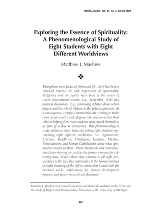 Exploring the Essence of Spirituality:
A Phenomenological Study of
Eight Students with Eight
Different Worldviews
Matthew J. Mayhew
O
Throughout most facets of American life, there has been a
renewed interest in and expression of spirituality.
Religiosity and spirituality have been at the center of
recent international events (e.g., September 11th) and
political discussions (e.g., continuing debates about school
prayer and the role of religion in the political process). As
a consequence, campus communities are striving to make
sense of spirituality and religious tolerance as well as their
roles in helping American students understand themselves
as part of a diverse democracy. This phenomenological
study addresses these issues by asking eight students rep-
resenting eight different worldviews (i.e., Agnosticism,
Atheism, Buddhism, Hinduism, Judaism, Muslim,
Protestantism, and Roman Catholicism) about what spir-
ituality means to them. Photo elicitation and semistruc-
tured interviewing are used as the primary means for col-
lecting data. Results show that common to all eight per-
spectives is the idea that spirituality is the human attempt
to make meaning of the self in connection to and with the
external world. Implications for student development
practice and future research are discussed.
NASPA Journal, Vol. 41, no. 3, Spring 2004
647
Matthew J. Mayhew is a research associate and doctoral candidate in the Center for
the Study of Higher and Postsecondary Education at the University of Michigan.
 
