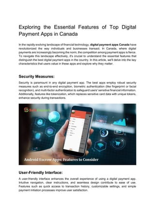 Exploring the Essential Features of Top Digital
Payment Apps in Canada
In the rapidly evolving landscape of financial technology, digital payment apps Canada have
revolutionized the way individuals and businesses transact. In Canada, where digital
payments are increasingly becoming the norm, the competition among payment apps is fierce.
To navigate this landscape effectively, it's crucial to understand the essential features that
distinguish the best digital payment apps in the country. In this article, we'll delve into the key
characteristics that users value in these apps and explore why they matter.
Security Measures:
Security is paramount in any digital payment app. The best apps employ robust security
measures such as end-to-end encryption, biometric authentication (like fingerprint or facial
recognition), and multi-factor authentication to safeguard users' sensitive financial information.
Additionally, features like tokenization, which replaces sensitive card data with unique tokens,
enhance security during transactions.
User-Friendly Interface:
A user-friendly interface enhances the overall experience of using a digital payment app.
Intuitive navigation, clear instructions, and seamless design contribute to ease of use.
Features such as quick access to transaction history, customizable settings, and simple
payment initiation processes improve user satisfaction.
 