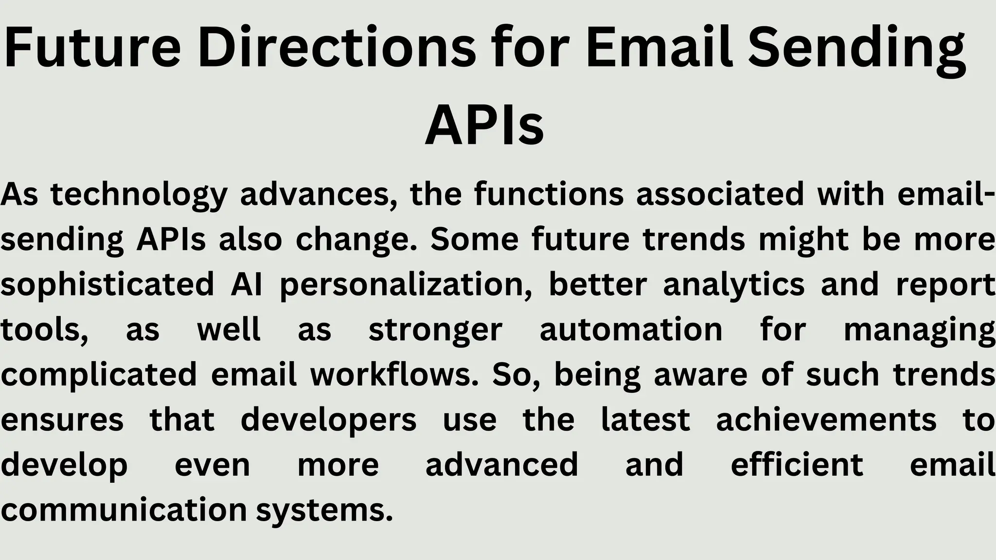 Future Directions for Email Sending
APIs
As technology advances, the functions associated with email-
sending APIs also change. Some future trends might be more
sophisticated AI personalization, better analytics and report
tools, as well as stronger automation for managing
complicated email workflows. So, being aware of such trends
ensures that developers use the latest achievements to
develop even more advanced and efficient email
communication systems.
 