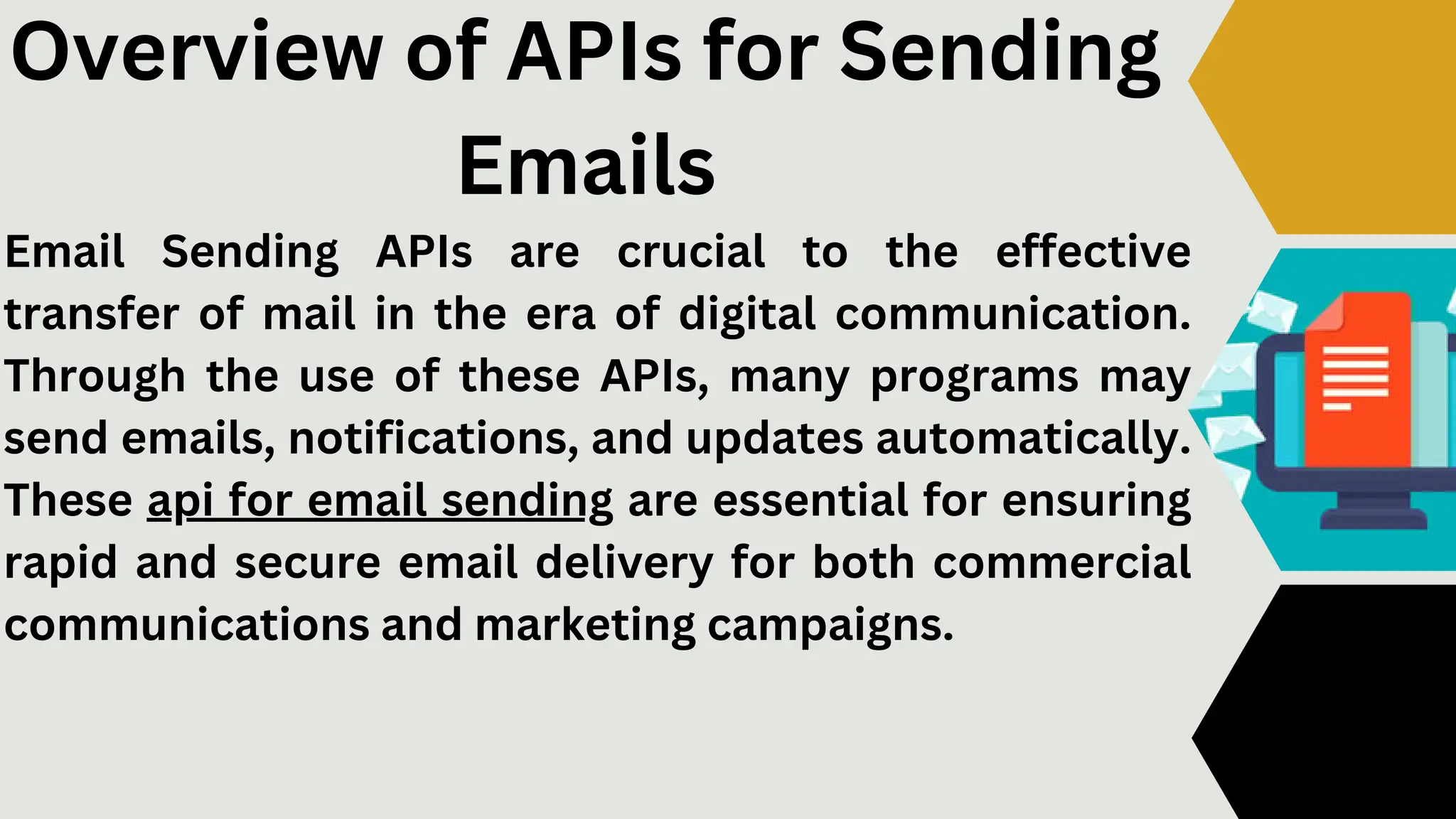 Email Sending APIs are crucial to the effective
transfer of mail in the era of digital communication.
Through the use of these APIs, many programs may
send emails, notifications, and updates automatically.
These api for email sending are essential for ensuring
rapid and secure email delivery for both commercial
communications and marketing campaigns.
Overview of APIs for Sending
Emails
 