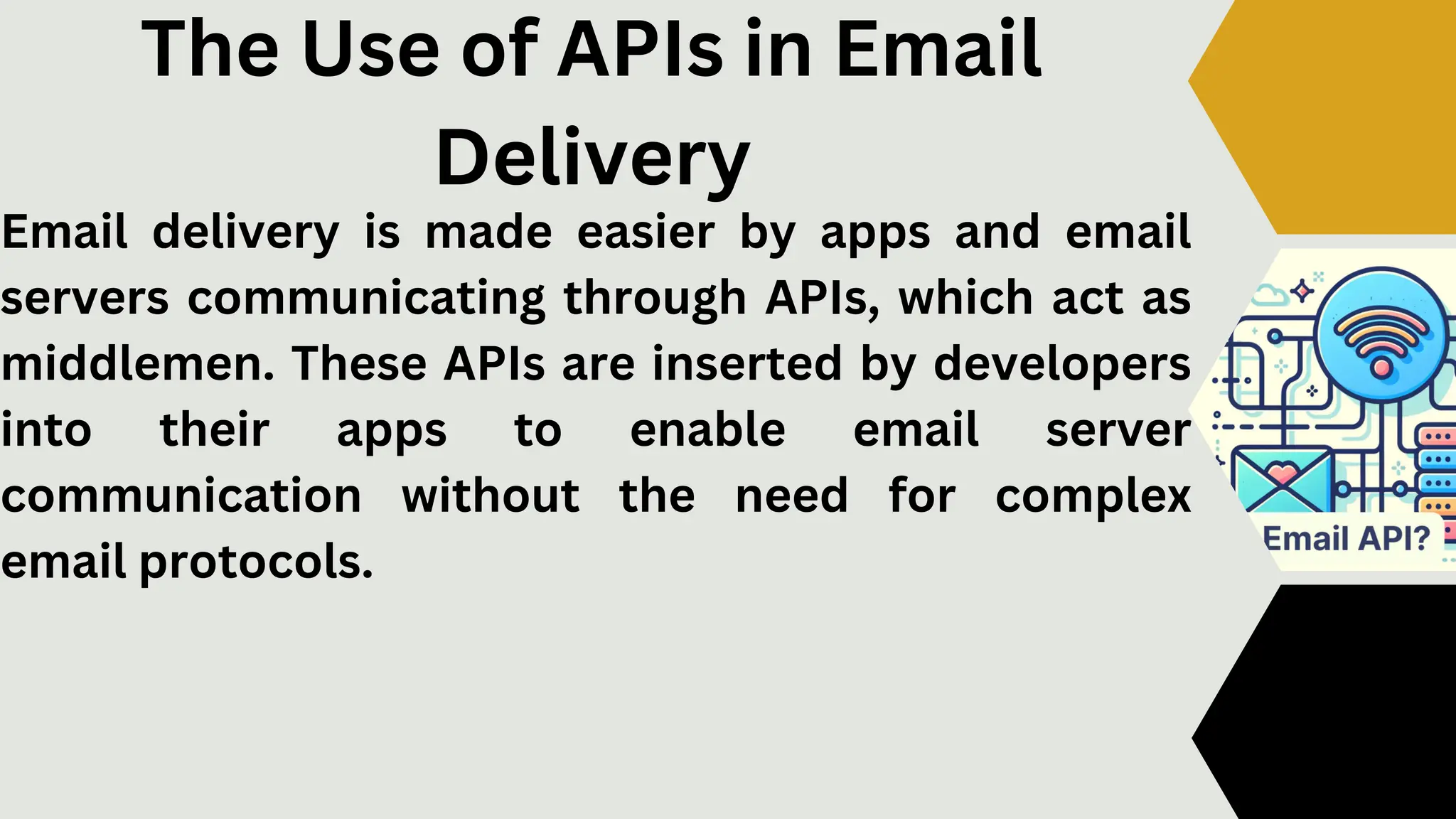 The Use of APIs in Email
Delivery
Email delivery is made easier by apps and email
servers communicating through APIs, which act as
middlemen. These APIs are inserted by developers
into their apps to enable email server
communication without the need for complex
email protocols.
 