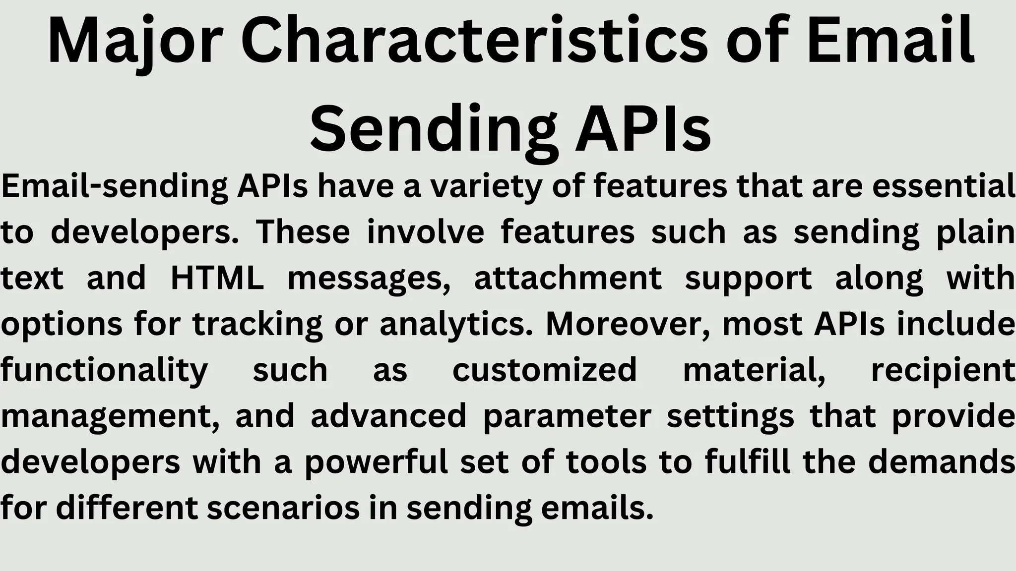 Major Characteristics of Email
Sending APIs
Email-sending APIs have a variety of features that are essential
to developers. These involve features such as sending plain
text and HTML messages, attachment support along with
options for tracking or analytics. Moreover, most APIs include
functionality such as customized material, recipient
management, and advanced parameter settings that provide
developers with a powerful set of tools to fulfill the demands
for different scenarios in sending emails.
 