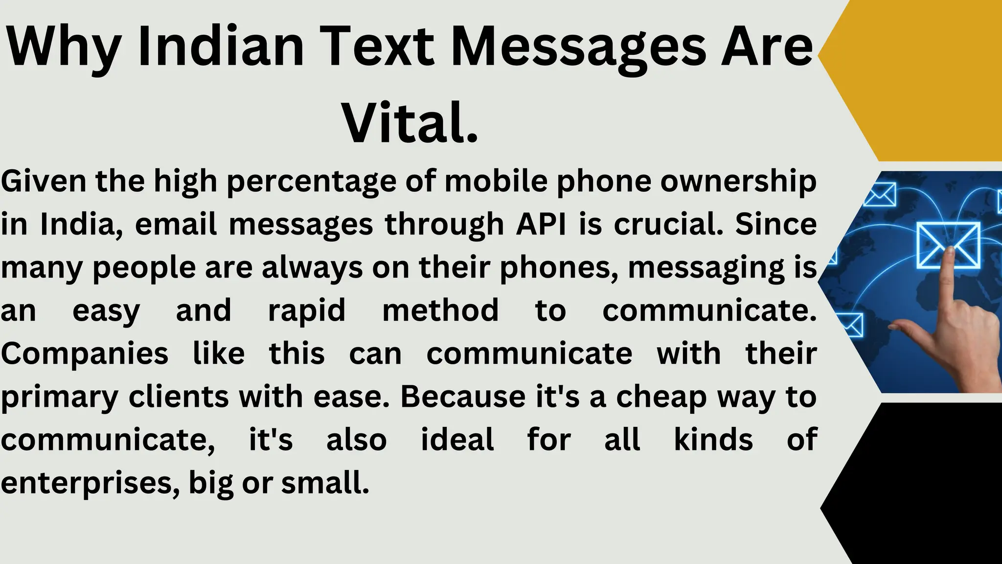 Given the high percentage of mobile phone ownership
in India, email messages through API is crucial. Since
many people are always on their phones, messaging is
an easy and rapid method to communicate.
Companies like this can communicate with their
primary clients with ease. Because it's a cheap way to
communicate, it's also ideal for all kinds of
enterprises, big or small.
Why Indian Text Messages Are
Vital.
 