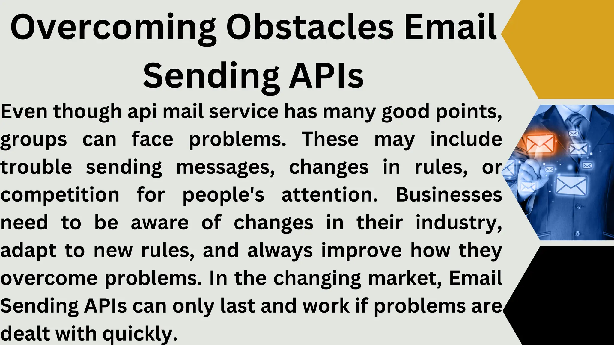 Even though api mail service has many good points,
groups can face problems. These may include
trouble sending messages, changes in rules, or
competition for people's attention. Businesses
need to be aware of changes in their industry,
adapt to new rules, and always improve how they
overcome problems. In the changing market, Email
Sending APIs can only last and work if problems are
dealt with quickly.
Overcoming Obstacles Email
Sending APIs
 