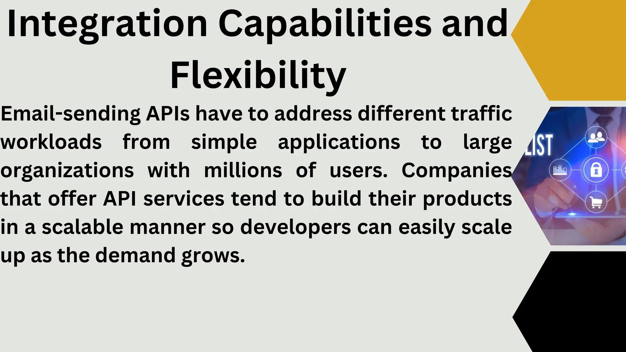 Email-sending APIs have to address different traffic
workloads from simple applications to large
organizations with millions of users. Companies
that offer API services tend to build their products
in a scalable manner so developers can easily scale
up as the demand grows.
Integration Capabilities and
Flexibility
 