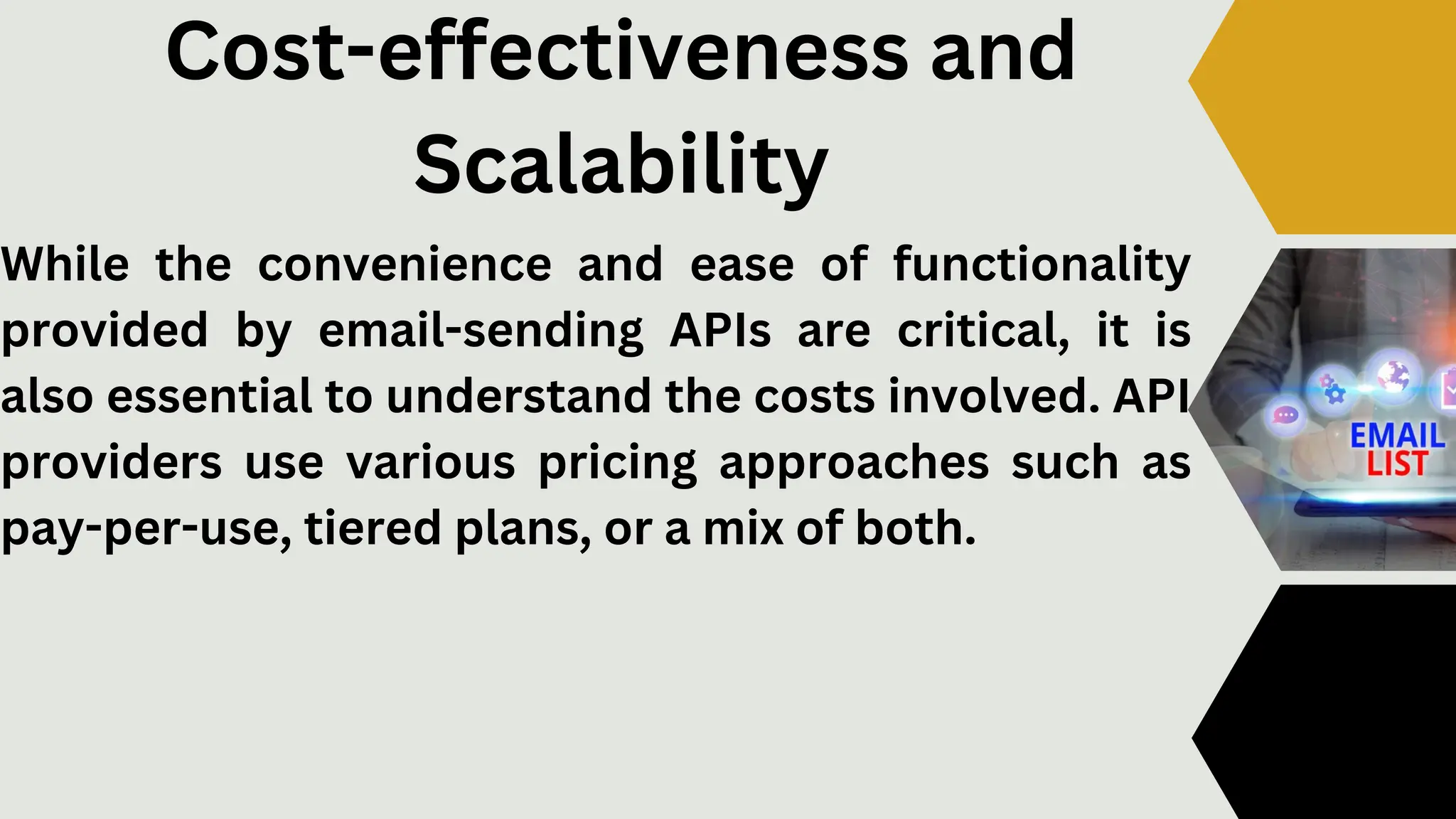 Cost-effectiveness and
Scalability
While the convenience and ease of functionality
provided by email-sending APIs are critical, it is
also essential to understand the costs involved. API
providers use various pricing approaches such as
pay-per-use, tiered plans, or a mix of both.
 