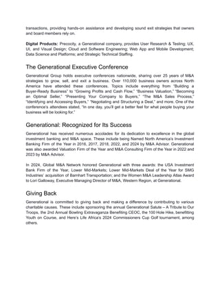 transactions, providing hands-on assistance and developing sound exit strategies that owners
and board members rely on.
Digital Products: Precocity, a Generational company, provides User Research & Testing; UX,
UI, and Visual Design; Cloud and Software Engineering; Web App and Mobile Development;
Data Science and Platforms; and Strategic Technical Staffing.
The Generational Executive Conference
Generational Group holds executive conferences nationwide, sharing over 25 years of M&A
strategies to grow, sell, and exit a business. Over 110,000 business owners across North
America have attended these conferences. Topics include everything from “Building a
Buyer-Ready Business” to “Growing Profits and Cash Flow,” “Business Valuation,” “Becoming
an Optimal Seller,” “Presenting Your Company to Buyers,” “The M&A Sales Process,”
“Identifying and Accessing Buyers,” “Negotiating and Structuring a Deal,” and more. One of the
conference’s attendees stated, “In one day, you’ll get a better feel for what people buying your
business will be looking for.”
Generational: Recognized for Its Success
Generational has received numerous accolades for its dedication to excellence in the global
investment banking and M&A space. These include being Named North America’s Investment
Banking Firm of the Year in 2016, 2017, 2018, 2022, and 2024 by M&A Advisor. Generational
was also awarded Valuation Firm of the Year and M&A Consulting Firm of the Year in 2022 and
2023 by M&A Advisor.
In 2024, Global M&A Network honored Generational with three awards: the USA Investment
Bank Firm of the Year, Lower Mid-Markets; Lower Mid-Markets Deal of the Year for SMG
Industries’ acquisition of Barnhart Transportation; and the Women M&A Leadership Atlas Award
to Lori Galloway, Executive Managing Director of M&A, Western Region, at Generational.
Giving Back
Generational is committed to giving back and making a difference by contributing to various
charitable causes. These include sponsoring the annual Generational Salute – A Tribute to Our
Troops, the 2nd Annual Bowling Extravaganza Benefiting CEOC, the 100 Hole Hike, benefitting
Youth on Course, and Here’s Life Africa’s 2024 Commissioners Cup Golf tournament, among
others.
 