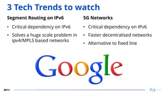 22
3 Tech Trends to watch
Segment Routing on IPv6
• Critical dependency on IPv6
• Solves a huge scale problem in
ipv4/MPLS based networks
5G Networks
• Critical dependency on IPv6
• Faster decentralised networks
• Alternative to fixed line
 