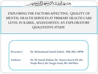 Presenter: Dr. Mohammad Ismail Zubair MD, MSc. HPM
Authors: Dr. M. Ismail Zubair, Dr. Tazeen Saeed Ali ,Dr.
Narjis Rizvi, Dr. Nargis Asad, Mr.Atif Riaz
EXPLORINGTHE FACTORSAFFECTING QUALITY OF
MENTAL HEALTH SERVICESAT PRIMARY HEALTH CARE
LEVEL IN KABUL,AFGHANISTAN.AN EXPLORATORY
QUALITATIVE STUDY
 