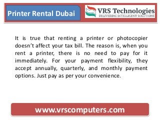 www.vrscomputers.com
Printer Rental Dubai
It is true that renting a printer or photocopier
doesn’t affect your tax bill. The reason is, when you
rent a printer, there is no need to pay for it
immediately. For your payment flexibility, they
accept annually, quarterly, and monthly payment
options. Just pay as per your convenience.
 