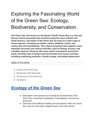 Exploring the Fascinating World
of the Green Sea: Ecology,
Biodiversity, and Conservation
The Green Sea, also known as the Eastern Pacific Green Sea, is a vast and
diverse marine ecosystem that stretches along the coast of North and
South America. The waters of the Green Sea are home to a wide range of
marine species, including sea turtles, whales, dolphins, sharks, and
various fish and invertebrates. This unique ecosystem also supports many
important economic and cultural activities, such as fishing, tourism, and
scientific research. However, like many marine ecosystems around the
world, the Green Sea is facing numerous threats from human activities,
including overfishing, pollution, climate change, and habitat destruction.
Table of Contents
● Ecology of the Green Sea
● Biodiversity of the Green Sea
● Conservation of the Green Sea
● Conclusion:
Ecology of the Green Sea
● Description of the physical and biological characteristics of the
Green Sea, including its geography, oceanography, and primary
production.
● Overview of the different habitats and ecosystems within the Green
Sea, such as coral reefs, seagrass beds, and rocky shores.
 