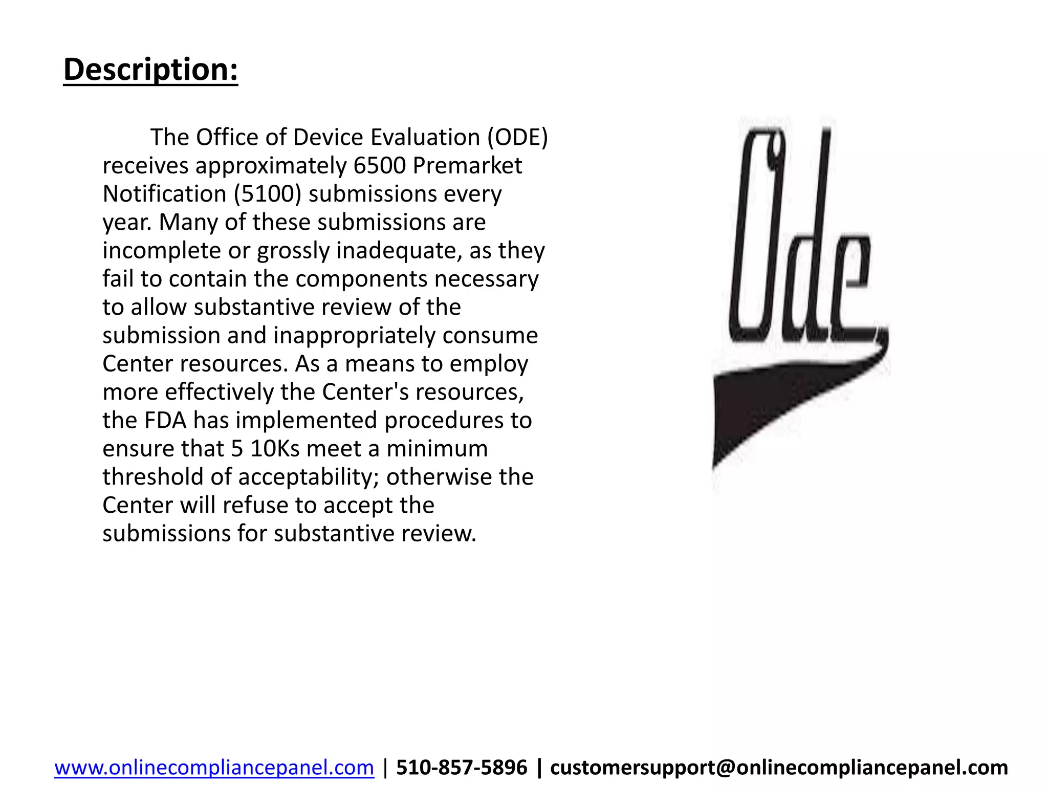 Description: 
The Office of Device Evaluation (ODE) 
receives approximately 6500 Premarket 
Notification (5100) submissions every 
year. Many of these submissions are 
incomplete or grossly inadequate, as they 
fail to contain the components necessary 
to allow substantive review of the 
submission and inappropriately consume 
Center resources. As a means to employ 
more effectively the Center's resources, 
the FDA has implemented procedures to 
ensure that 5 10Ks meet a minimum 
threshold of acceptability; otherwise the 
Center will refuse to accept the 
submissions for substantive review. 
www.onlinecompliancepanel.com | 510-857-5896 | customersupport@onlinecompliancepanel.com 
 