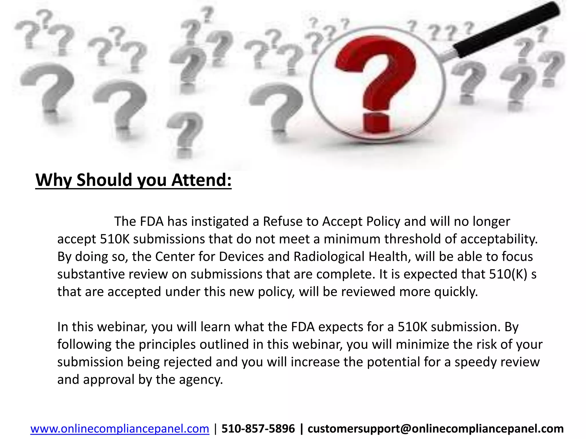 Why Should you Attend: 
The FDA has instigated a Refuse to Accept Policy and will no longer 
accept 510K submissions that do not meet a minimum threshold of acceptability. 
By doing so, the Center for Devices and Radiological Health, will be able to focus 
substantive review on submissions that are complete. It is expected that 510(K) s 
that are accepted under this new policy, will be reviewed more quickly. 
In this webinar, you will learn what the FDA expects for a 510K submission. By 
following the principles outlined in this webinar, you will minimize the risk of your 
submission being rejected and you will increase the potential for a speedy review 
and approval by the agency. 
www.onlinecompliancepanel.com | 510-857-5896 | customersupport@onlinecompliancepanel.com 
 