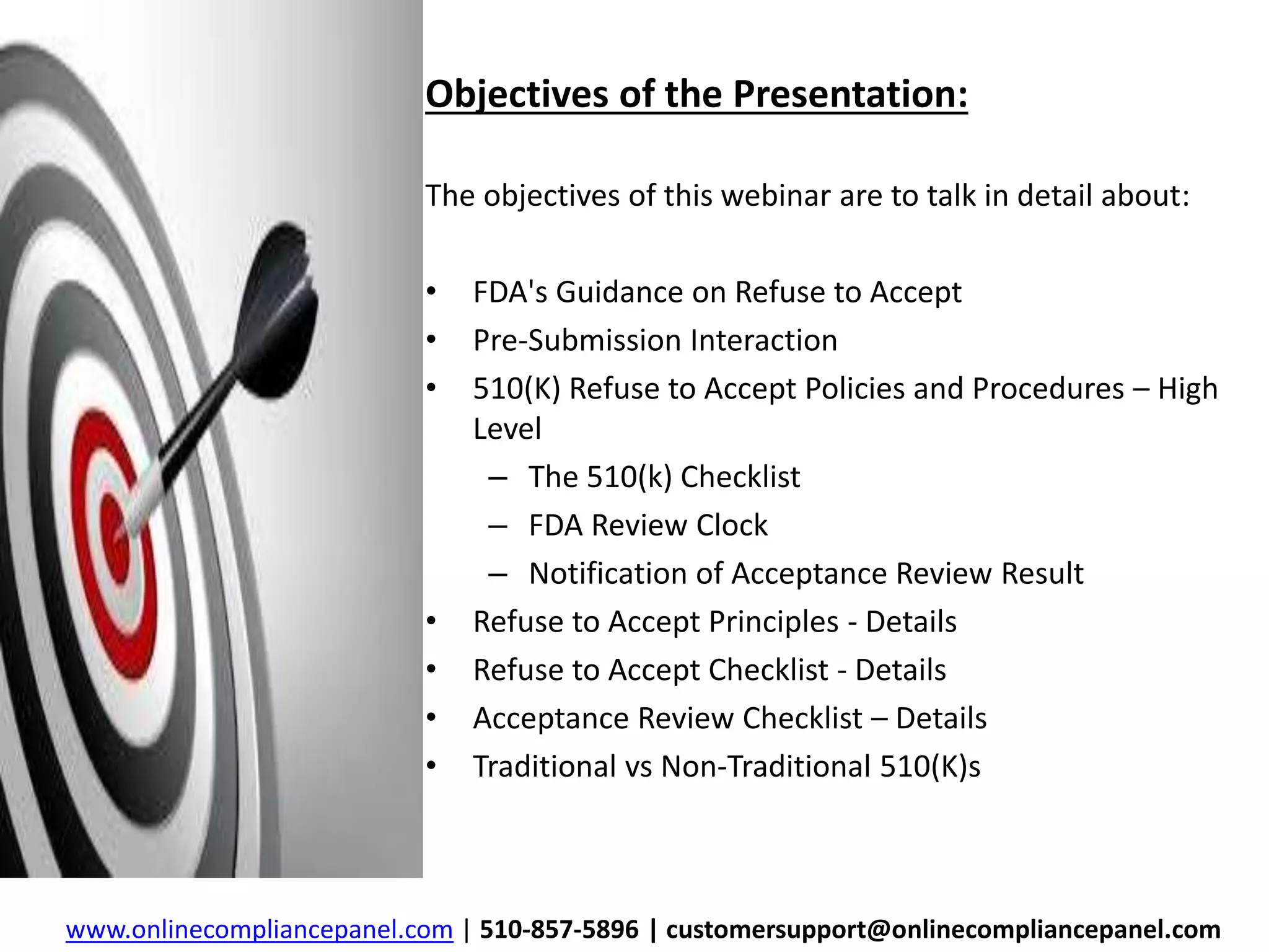 Objectives of the Presentation: 
The objectives of this webinar are to talk in detail about: 
• FDA's Guidance on Refuse to Accept 
• Pre-Submission Interaction 
• 510(K) Refuse to Accept Policies and Procedures – High 
Level 
– The 510(k) Checklist 
– FDA Review Clock 
– Notification of Acceptance Review Result 
• Refuse to Accept Principles - Details 
• Refuse to Accept Checklist - Details 
• Acceptance Review Checklist – Details 
• Traditional vs Non-Traditional 510(K)s 
www.onlinecompliancepanel.com | 510-857-5896 | customersupport@onlinecompliancepanel.com 
 