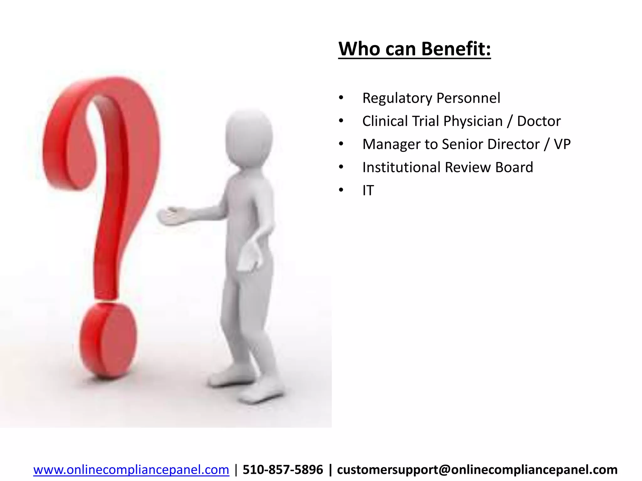 Who can Benefit: 
• Regulatory Personnel 
• Clinical Trial Physician / Doctor 
• Manager to Senior Director / VP 
• Institutional Review Board 
• IT 
www.onlinecompliancepanel.com | 510-857-5896 | customersupport@onlinecompliancepanel.com 
 