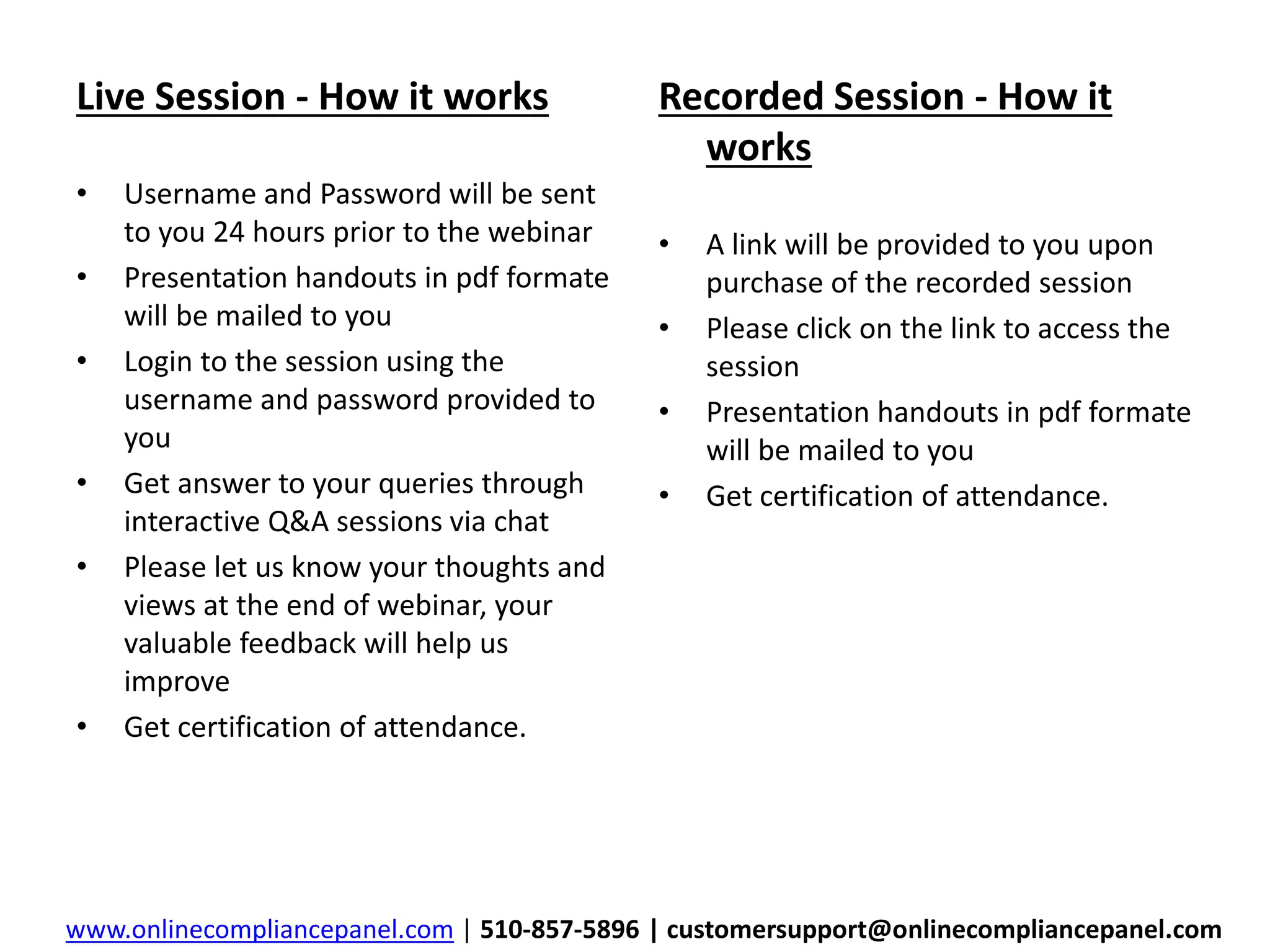 Live Session - How it works 
• Username and Password will be sent 
to you 24 hours prior to the webinar 
• Presentation handouts in pdf formate 
will be mailed to you 
• Login to the session using the 
username and password provided to 
you 
• Get answer to your queries through 
interactive Q&A sessions via chat 
• Please let us know your thoughts and 
views at the end of webinar, your 
valuable feedback will help us 
improve 
• Get certification of attendance. 
Recorded Session - How it 
works 
• A link will be provided to you upon 
purchase of the recorded session 
• Please click on the link to access the 
session 
• Presentation handouts in pdf formate 
will be mailed to you 
• Get certification of attendance. 
www.onlinecompliancepanel.com | 510-857-5896 | customersupport@onlinecompliancepanel.com 
 