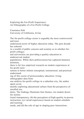 Exploring the For-Profit Experience:
An Ethnography of a For-Profit College
Constance Iloh
University of California, Irvine
The for-profit college sector is arguably the most controversial
and least
understood sector of higher education today. The past decade
has ushered
in a wealth of public concern and scrutiny as to whether for-
profit colleges
and universities are providing a quality education to
underserved student
populations. While their politicization has captured immense
attention,
there is far less empirical research on student experiences at
for-profit insti-
tutions to better inform conceptual, institutional, and practical
understand-
ing of this sector of postsecondary education. Using
ethnographic data from
one midsize for-profit college in a suburban city, the author
spent seven
months exploring educational culture from the perspective of
enrolled stu-
dents. The findings illuminate four themes: (a) student desire
for institu-
tional transparency, (b) the perception of high-quality in-person
instruction, (c) varied experiences based on student schedule
and learning
needs, and (d) the role of age in shaping peer interactions.
 