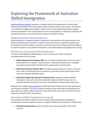 Exploring the Framework of Australian
Skilled Immigration
Australian skilled immigration represents a strategic initiative by the government to attract skilled
professionals worldwide to fill critical workforce gaps and foster economic advancement. This program
is instrumental in plugging skill shortages in various sectors, thereby supporting Australia's ongoing
economic development. Here we will unpack the essence of this program, its operational mechanics, the
intended beneficiaries, and its importance to Australia's immigration strategy.
Defining Australian Skilled Immigration
Skilled immigration is a targeted migration strategy that invites individuals with specific expertise and
professional qualifications to relocate to another country where there are significant workforce gaps.
For Australia, this process involves a meticulous assessment system that evaluates potential immigrants
on several key factors such as professional experience, educational background, language skills, and age.
Main Streams of Australian Skilled Immigration
The General Skilled Migration (GSM) program is the core of Australian skilled immigration,
encompassing several key visa types:
1. Skilled Independent Visa (Subclass 189): This visa caters to skilled workers who do not require
sponsorship from an employer, a family member, or state/territory government. Candidates
must express interest and be formally invited to apply based on a points system.
2. Skilled Nominated Visa (Subclass 190): This category requires applicants to have a nomination
from a state or territory government in Australia. It also utilizes a points-based system where
nominations typically yield higher points.
3. Skilled Work Regional (Provisional) Visa (Subclass 491): Designed for skilled individuals
intending to reside, work, and study in designated regional areas for five years, this visa
demands nomination by a state or territory or sponsorship by a relative living in these areas.
Applicants must undergo a skill assessment by authorized national bodies to ensure their qualifications
meet Australian standards. The points evaluation considers various qualifications, awarding points for
age, proficiency in English, skilled employment history (both within and outside Australia), educational
credentials, and partner skills, among others.
Advantages of Skilled Immigration to Australia
The introduction of skilled immigrants is vital for Australia, filling essential labor shortages and
contributing to a vibrant, competitive economy. Immigrants benefit from this program in multiple ways:
 Professional Opportunities: Access to broader career options unavailable in their native
countries.
 