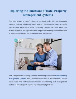 Exploring the Functions of Hotel Property
Management Systems
Operating a hotel in today's climate is no simple task. With the hospitality
industry evolving at lightning speed, hoteliers face immense pressure to offer
top-tier guest experiences while optimising complex back-end operations.
Manual processes and legacy systems simply can't keep up with the demands
of tech-savvy travellers and real-time market fluctuations.
That's why forward-thinking hoteliers are turning to advanced Hotel Property
Management Systems (PMS) to take their business to the next level. A robust,
cloud-based PMS centralises reservations, housekeeping, staff management,
and other critical operations into one streamlined platform.
 