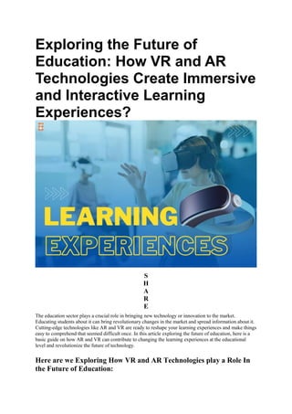 Exploring the Future of
Education: How VR and AR
Technologies Create Immersive
and Interactive Learning
Experiences?
S
H
A
R
E
The education sector plays a crucial role in bringing new technology or innovation to the market.
Educating students about it can bring revolutionary changes in the market and spread information about it.
Cutting-edge technologies like AR and VR are ready to reshape your learning experiences and make things
easy to comprehend that seemed difficult once. In this article exploring the future of education, here is a
basic guide on how AR and VR can contribute to changing the learning experiences at the educational
level and revolutionize the future of technology.
Here are we Exploring How VR and AR Technologies play a Role In
the Future of Education:
 