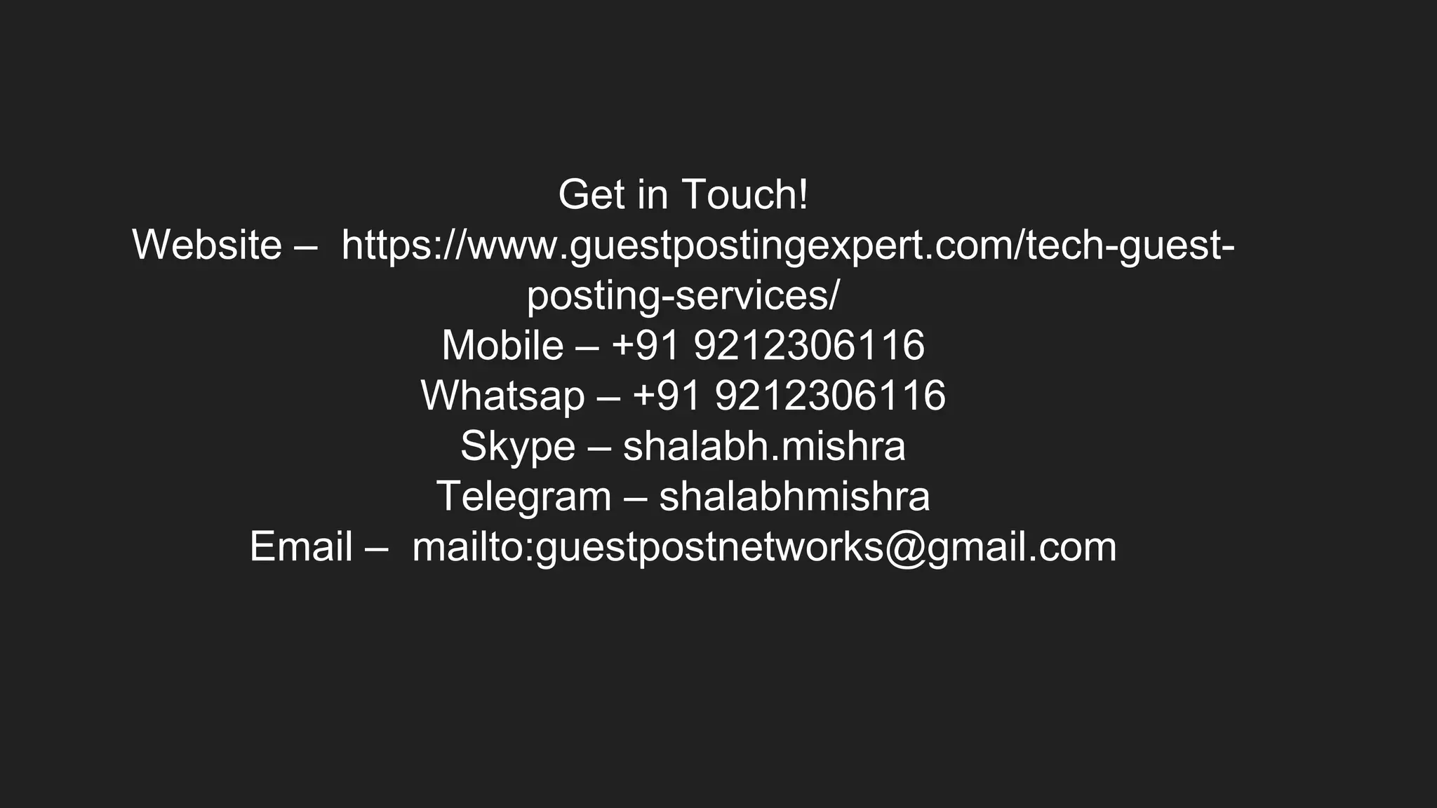 Get in Touch!
Website – https://www.guestpostingexpert.com/tech-guest-
posting-services/
Mobile – +91 9212306116
Whatsap – +91 9212306116
Skype – shalabh.mishra
Telegram – shalabhmishra
Email – mailto:guestpostnetworks@gmail.com
 