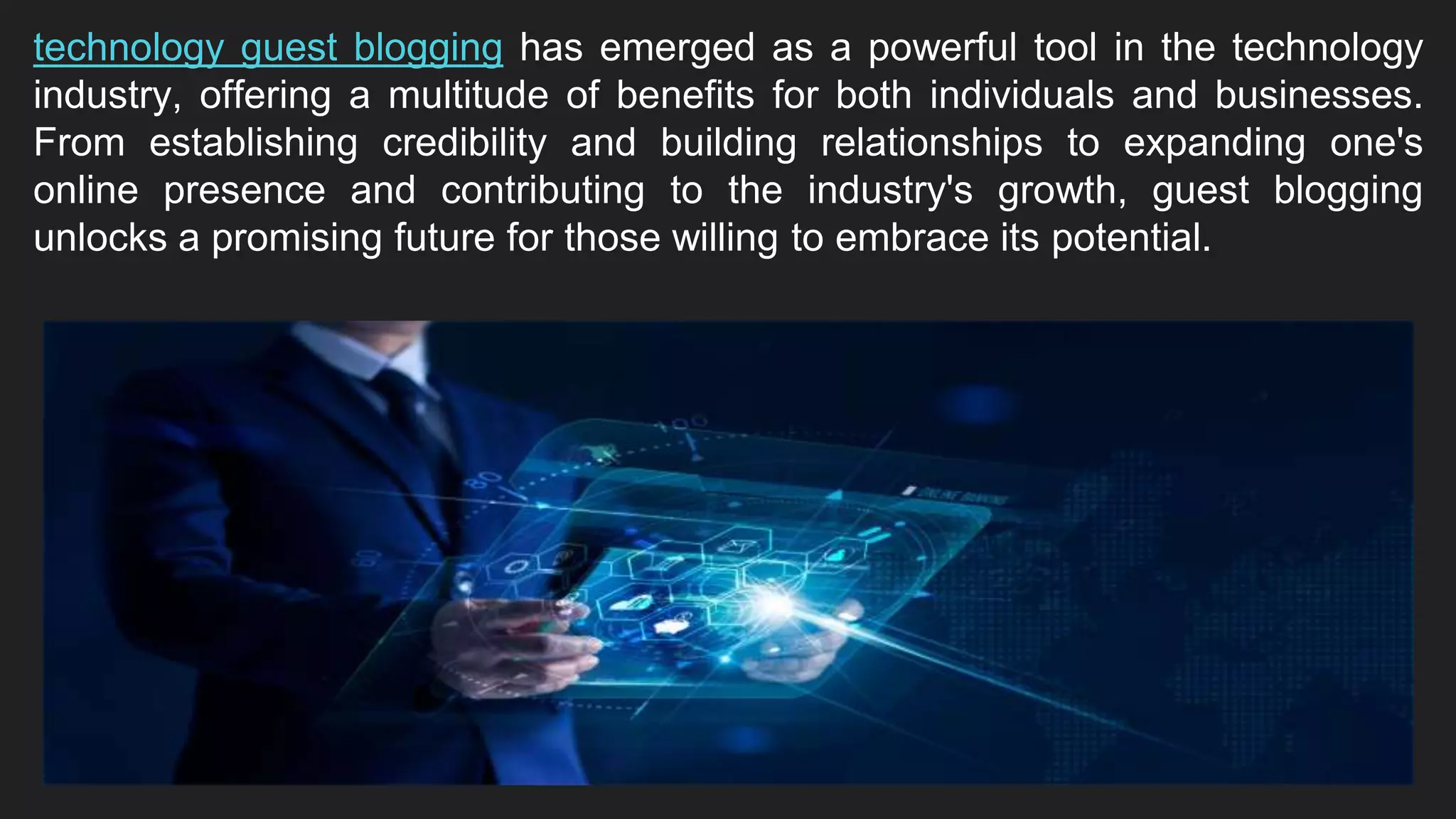 technology guest blogging has emerged as a powerful tool in the technology
industry, offering a multitude of benefits for both individuals and businesses.
From establishing credibility and building relationships to expanding one's
online presence and contributing to the industry's growth, guest blogging
unlocks a promising future for those willing to embrace its potential.
 