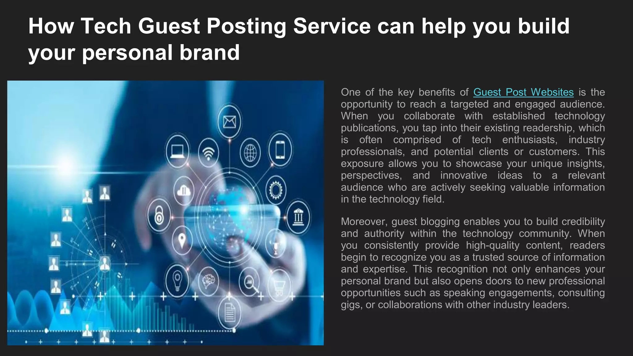 How Tech Guest Posting Service can help you build
your personal brand
One of the key benefits of Guest Post Websites is the
opportunity to reach a targeted and engaged audience.
When you collaborate with established technology
publications, you tap into their existing readership, which
is often comprised of tech enthusiasts, industry
professionals, and potential clients or customers. This
exposure allows you to showcase your unique insights,
perspectives, and innovative ideas to a relevant
audience who are actively seeking valuable information
in the technology field.
Moreover, guest blogging enables you to build credibility
and authority within the technology community. When
you consistently provide high-quality content, readers
begin to recognize you as a trusted source of information
and expertise. This recognition not only enhances your
personal brand but also opens doors to new professional
opportunities such as speaking engagements, consulting
gigs, or collaborations with other industry leaders.
 