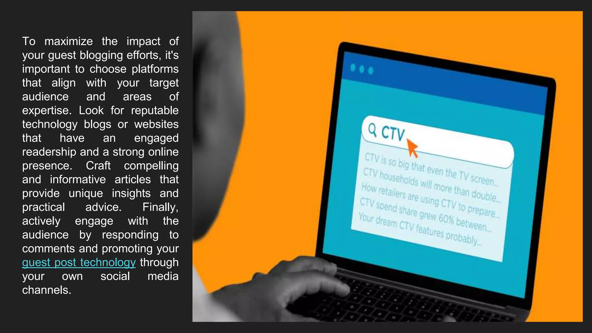 To maximize the impact of
your guest blogging efforts, it's
important to choose platforms
that align with your target
audience and areas of
expertise. Look for reputable
technology blogs or websites
that have an engaged
readership and a strong online
presence. Craft compelling
and informative articles that
provide unique insights and
practical advice. Finally,
actively engage with the
audience by responding to
comments and promoting your
guest post technology through
your own social media
channels.
 