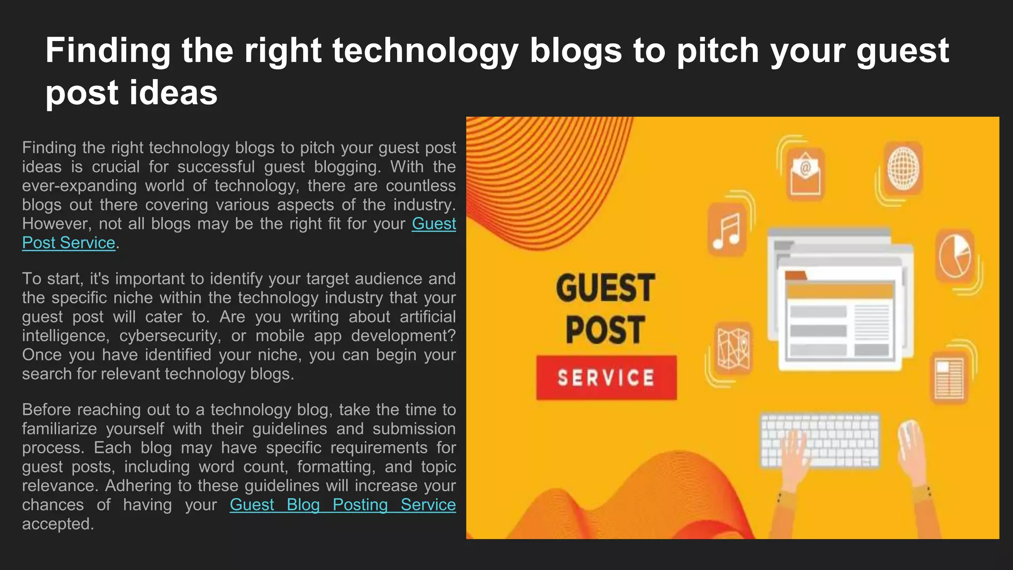 Finding the right technology blogs to pitch your guest
post ideas
Finding the right technology blogs to pitch your guest post
ideas is crucial for successful guest blogging. With the
ever-expanding world of technology, there are countless
blogs out there covering various aspects of the industry.
However, not all blogs may be the right fit for your Guest
Post Service.
To start, it's important to identify your target audience and
the specific niche within the technology industry that your
guest post will cater to. Are you writing about artificial
intelligence, cybersecurity, or mobile app development?
Once you have identified your niche, you can begin your
search for relevant technology blogs.
Before reaching out to a technology blog, take the time to
familiarize yourself with their guidelines and submission
process. Each blog may have specific requirements for
guest posts, including word count, formatting, and topic
relevance. Adhering to these guidelines will increase your
chances of having your Guest Blog Posting Service
accepted.
 