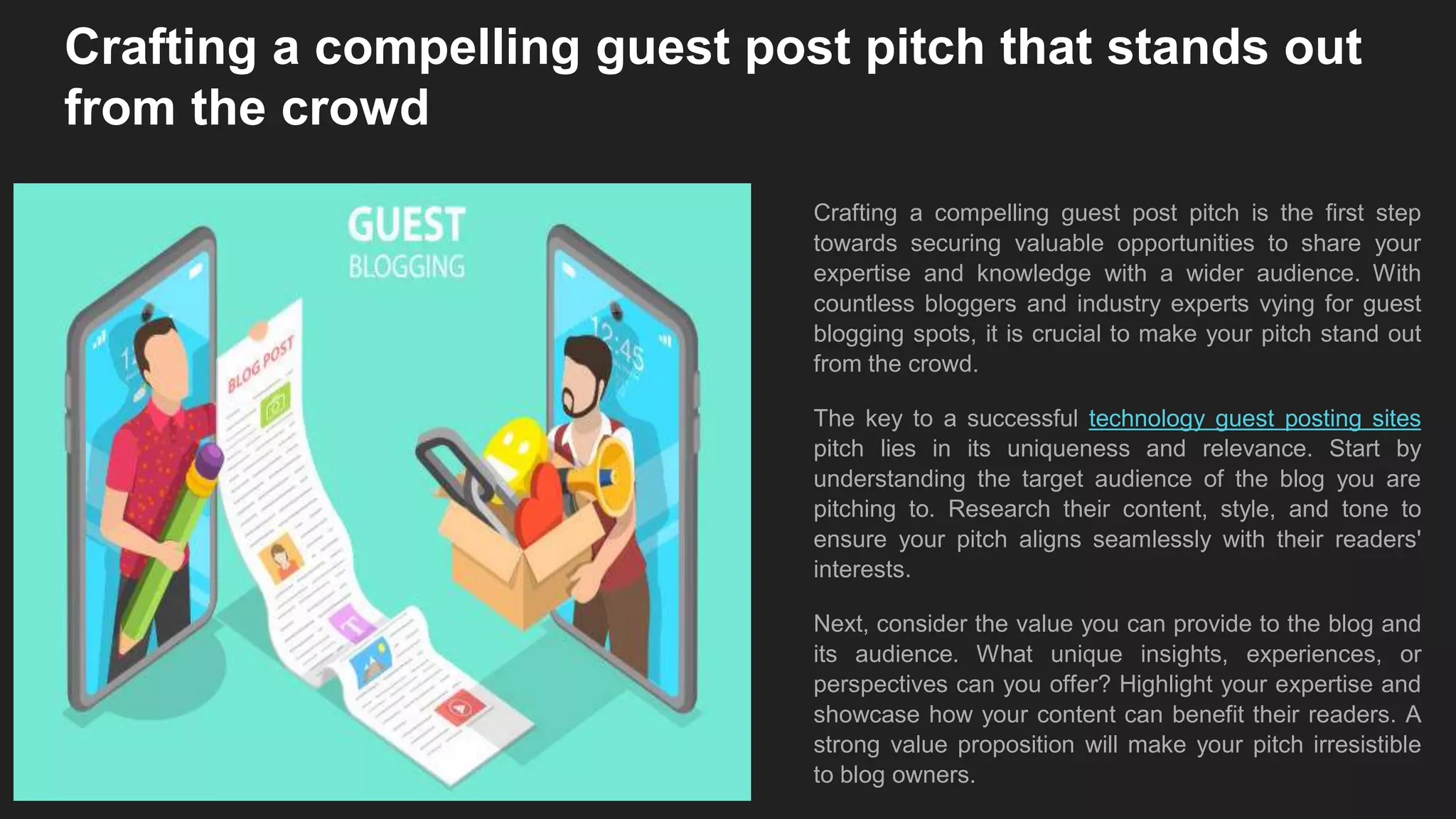 Crafting a compelling guest post pitch that stands out
from the crowd
Crafting a compelling guest post pitch is the first step
towards securing valuable opportunities to share your
expertise and knowledge with a wider audience. With
countless bloggers and industry experts vying for guest
blogging spots, it is crucial to make your pitch stand out
from the crowd.
The key to a successful technology guest posting sites
pitch lies in its uniqueness and relevance. Start by
understanding the target audience of the blog you are
pitching to. Research their content, style, and tone to
ensure your pitch aligns seamlessly with their readers'
interests.
Next, consider the value you can provide to the blog and
its audience. What unique insights, experiences, or
perspectives can you offer? Highlight your expertise and
showcase how your content can benefit their readers. A
strong value proposition will make your pitch irresistible
to blog owners.
 