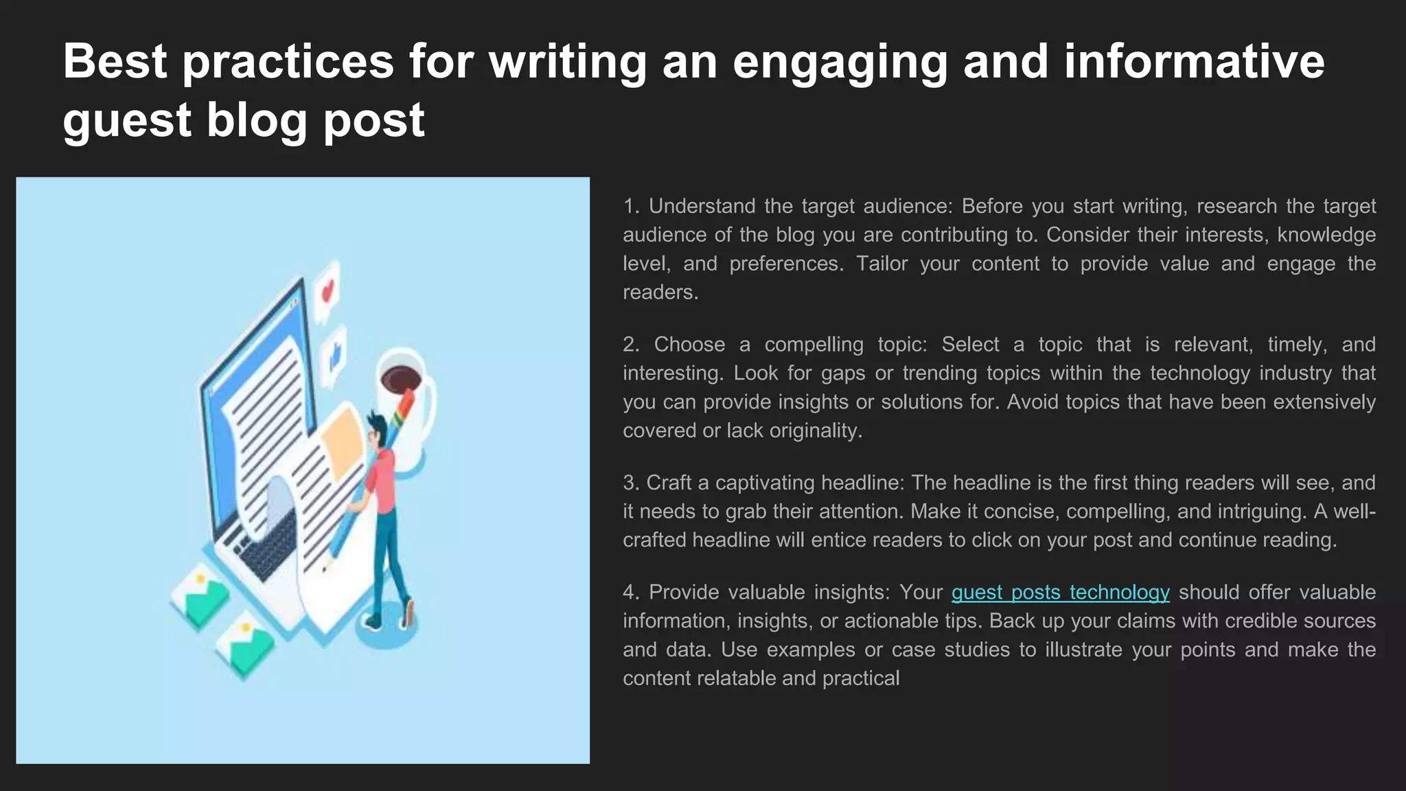 Best practices for writing an engaging and informative
guest blog post
1. Understand the target audience: Before you start writing, research the target
audience of the blog you are contributing to. Consider their interests, knowledge
level, and preferences. Tailor your content to provide value and engage the
readers.
2. Choose a compelling topic: Select a topic that is relevant, timely, and
interesting. Look for gaps or trending topics within the technology industry that
you can provide insights or solutions for. Avoid topics that have been extensively
covered or lack originality.
3. Craft a captivating headline: The headline is the first thing readers will see, and
it needs to grab their attention. Make it concise, compelling, and intriguing. A well-
crafted headline will entice readers to click on your post and continue reading.
4. Provide valuable insights: Your guest posts technology should offer valuable
information, insights, or actionable tips. Back up your claims with credible sources
and data. Use examples or case studies to illustrate your points and make the
content relatable and practical
 