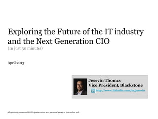 Exploring the Future of the IT industry
and the Next Generation CIO
(In just 30 minutes)


April 2013




                                                                                    Jessvin Thomas
                                                                                    Vice President, Blackstone
                                                                                       http://www.linkedin.com/in/jessvin




All opinions presented in this presentation are personal views of the author only
 