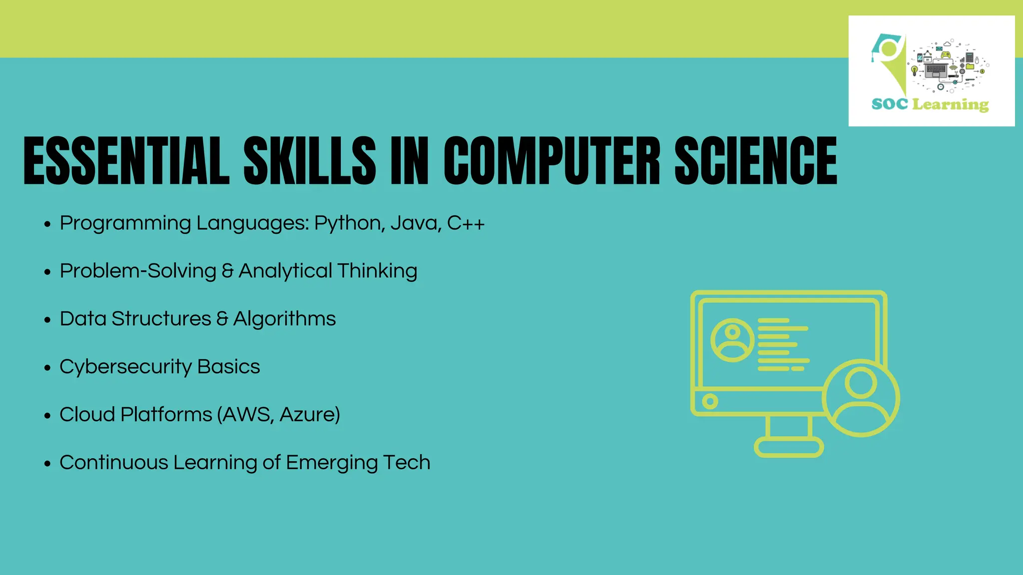 ESSENTIAL SKILLS IN COMPUTER SCIENCE
Programming Languages: Python, Java, C++
Problem-Solving & Analytical Thinking
Data Structures & Algorithms
Cybersecurity Basics
Cloud Platforms (AWS, Azure)
Continuous Learning of Emerging Tech
 