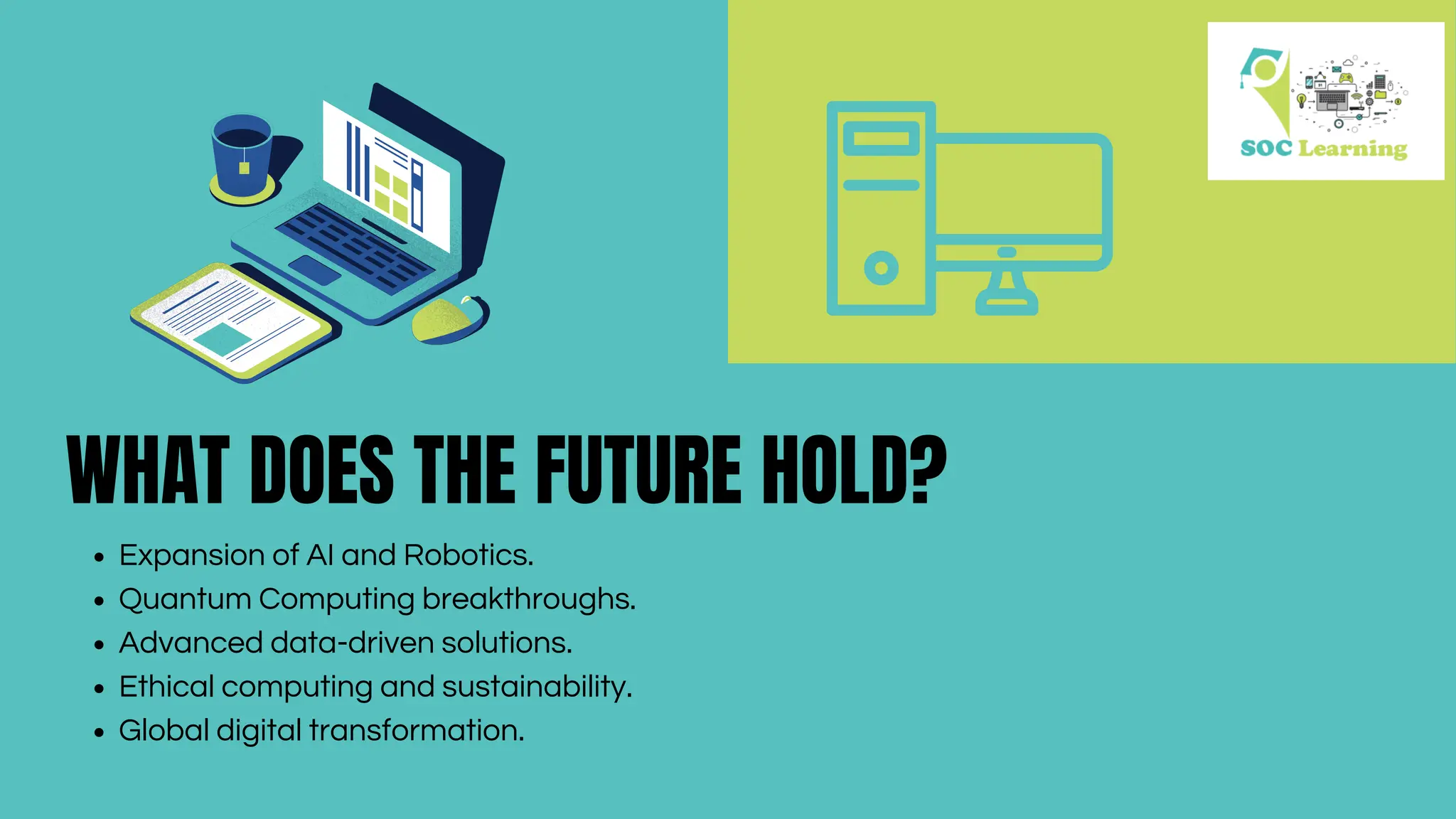 WHAT DOES THE FUTURE HOLD?
Expansion of AI and Robotics.
Quantum Computing breakthroughs.
Advanced data-driven solutions.
Ethical computing and sustainability.
Global digital transformation.
 